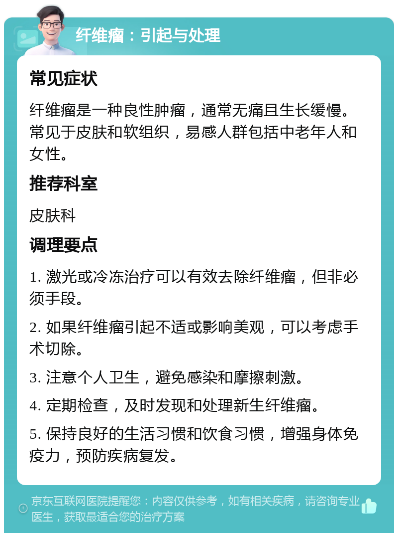 纤维瘤：引起与处理 常见症状 纤维瘤是一种良性肿瘤，通常无痛且生长缓慢。常见于皮肤和软组织，易感人群包括中老年人和女性。 推荐科室 皮肤科 调理要点 1. 激光或冷冻治疗可以有效去除纤维瘤，但非必须手段。 2. 如果纤维瘤引起不适或影响美观，可以考虑手术切除。 3. 注意个人卫生，避免感染和摩擦刺激。 4. 定期检查，及时发现和处理新生纤维瘤。 5. 保持良好的生活习惯和饮食习惯，增强身体免疫力，预防疾病复发。