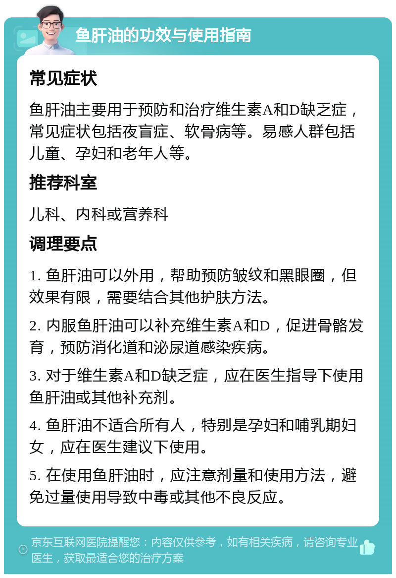 鱼肝油的功效与使用指南 常见症状 鱼肝油主要用于预防和治疗维生素A和D缺乏症，常见症状包括夜盲症、软骨病等。易感人群包括儿童、孕妇和老年人等。 推荐科室 儿科、内科或营养科 调理要点 1. 鱼肝油可以外用，帮助预防皱纹和黑眼圈，但效果有限，需要结合其他护肤方法。 2. 内服鱼肝油可以补充维生素A和D，促进骨骼发育，预防消化道和泌尿道感染疾病。 3. 对于维生素A和D缺乏症，应在医生指导下使用鱼肝油或其他补充剂。 4. 鱼肝油不适合所有人，特别是孕妇和哺乳期妇女，应在医生建议下使用。 5. 在使用鱼肝油时，应注意剂量和使用方法，避免过量使用导致中毒或其他不良反应。