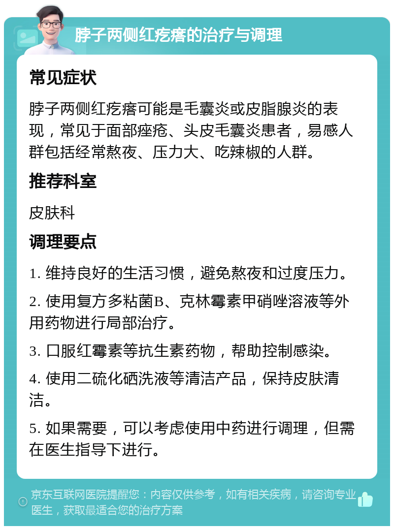 脖子两侧红疙瘩的治疗与调理 常见症状 脖子两侧红疙瘩可能是毛囊炎或皮脂腺炎的表现，常见于面部痤疮、头皮毛囊炎患者，易感人群包括经常熬夜、压力大、吃辣椒的人群。 推荐科室 皮肤科 调理要点 1. 维持良好的生活习惯，避免熬夜和过度压力。 2. 使用复方多粘菌B、克林霉素甲硝唑溶液等外用药物进行局部治疗。 3. 口服红霉素等抗生素药物，帮助控制感染。 4. 使用二硫化硒洗液等清洁产品，保持皮肤清洁。 5. 如果需要，可以考虑使用中药进行调理，但需在医生指导下进行。