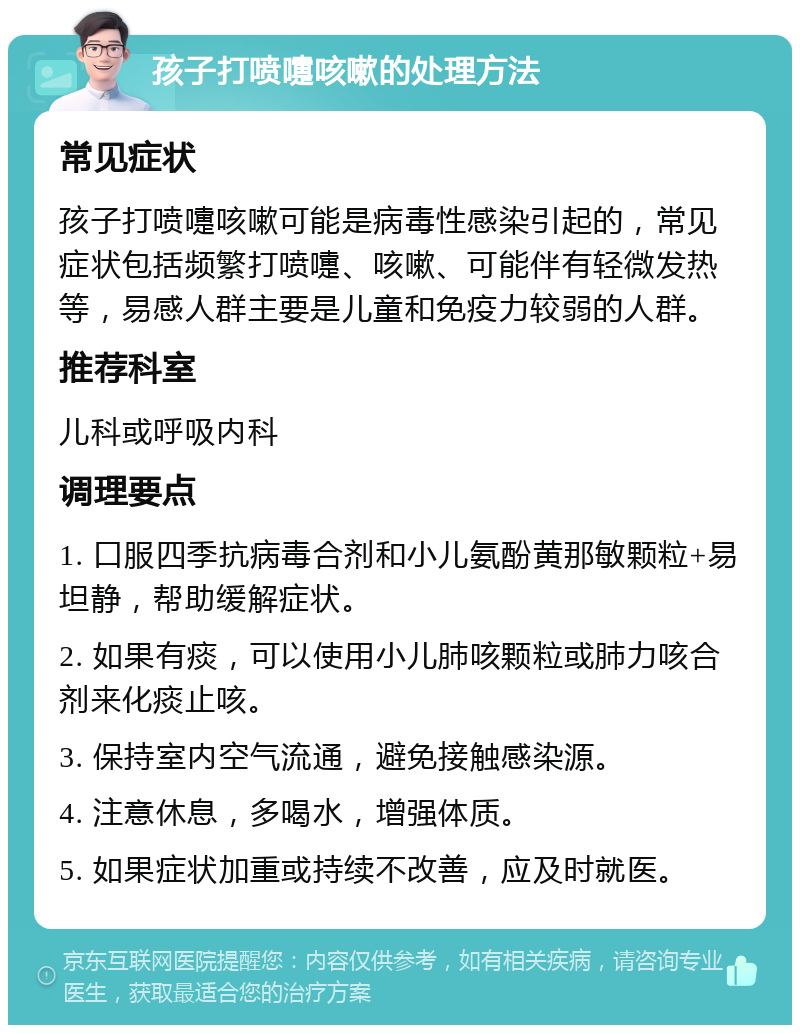 孩子打喷嚏咳嗽的处理方法 常见症状 孩子打喷嚏咳嗽可能是病毒性感染引起的，常见症状包括频繁打喷嚏、咳嗽、可能伴有轻微发热等，易感人群主要是儿童和免疫力较弱的人群。 推荐科室 儿科或呼吸内科 调理要点 1. 口服四季抗病毒合剂和小儿氨酚黄那敏颗粒+易坦静，帮助缓解症状。 2. 如果有痰，可以使用小儿肺咳颗粒或肺力咳合剂来化痰止咳。 3. 保持室内空气流通，避免接触感染源。 4. 注意休息，多喝水，增强体质。 5. 如果症状加重或持续不改善，应及时就医。