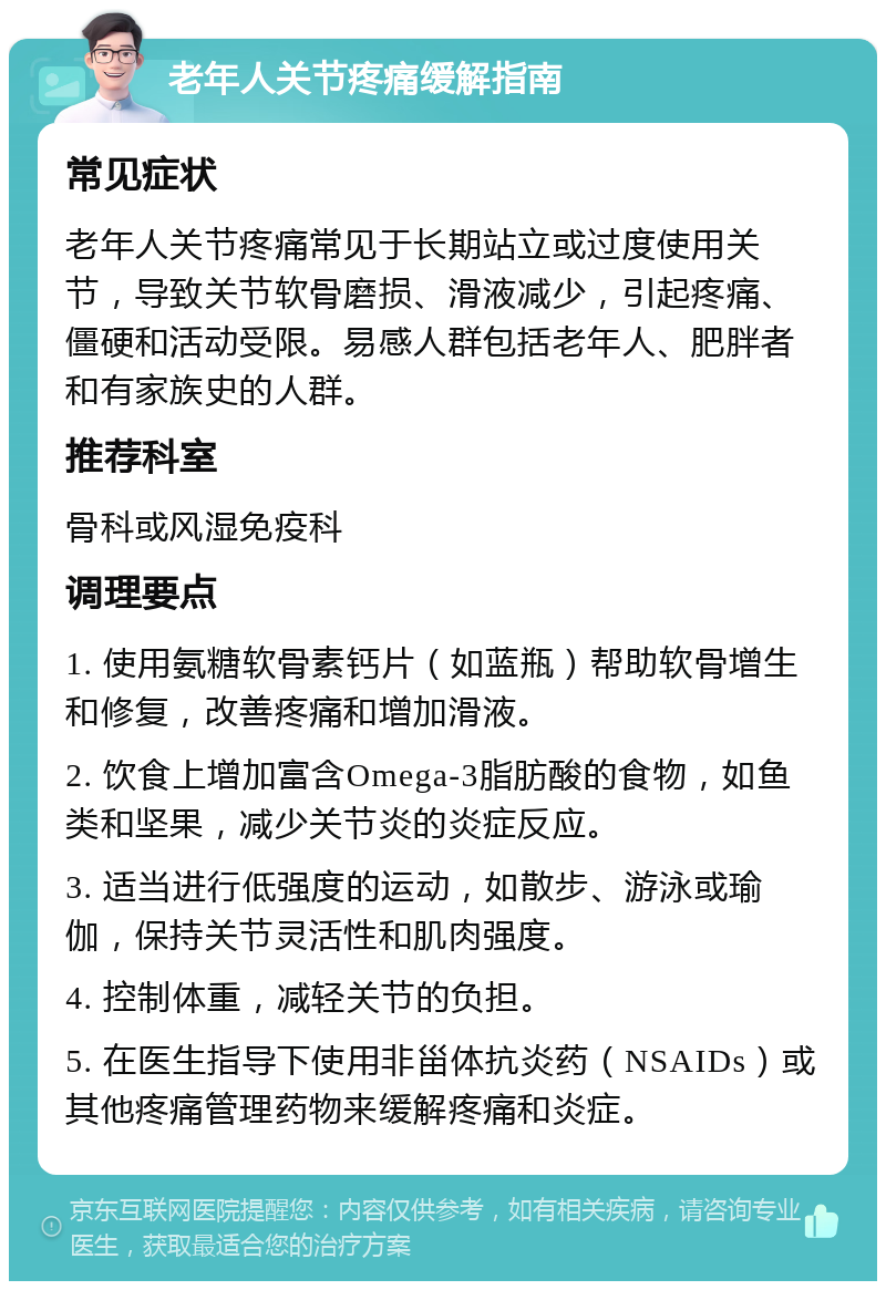 老年人关节疼痛缓解指南 常见症状 老年人关节疼痛常见于长期站立或过度使用关节，导致关节软骨磨损、滑液减少，引起疼痛、僵硬和活动受限。易感人群包括老年人、肥胖者和有家族史的人群。 推荐科室 骨科或风湿免疫科 调理要点 1. 使用氨糖软骨素钙片（如蓝瓶）帮助软骨增生和修复，改善疼痛和增加滑液。 2. 饮食上增加富含Omega-3脂肪酸的食物，如鱼类和坚果，减少关节炎的炎症反应。 3. 适当进行低强度的运动，如散步、游泳或瑜伽，保持关节灵活性和肌肉强度。 4. 控制体重，减轻关节的负担。 5. 在医生指导下使用非甾体抗炎药（NSAIDs）或其他疼痛管理药物来缓解疼痛和炎症。