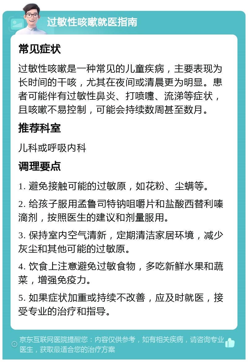 过敏性咳嗽就医指南 常见症状 过敏性咳嗽是一种常见的儿童疾病，主要表现为长时间的干咳，尤其在夜间或清晨更为明显。患者可能伴有过敏性鼻炎、打喷嚏、流涕等症状，且咳嗽不易控制，可能会持续数周甚至数月。 推荐科室 儿科或呼吸内科 调理要点 1. 避免接触可能的过敏原，如花粉、尘螨等。 2. 给孩子服用孟鲁司特钠咀嚼片和盐酸西替利嗪滴剂，按照医生的建议和剂量服用。 3. 保持室内空气清新，定期清洁家居环境，减少灰尘和其他可能的过敏原。 4. 饮食上注意避免过敏食物，多吃新鲜水果和蔬菜，增强免疫力。 5. 如果症状加重或持续不改善，应及时就医，接受专业的治疗和指导。