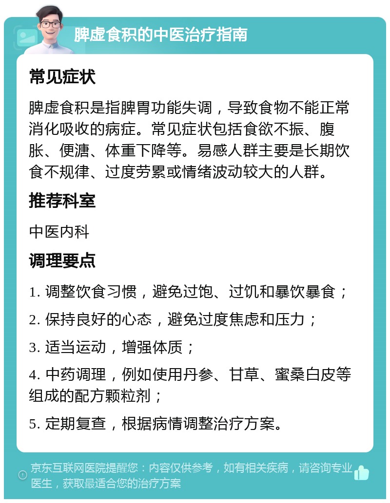 脾虚食积的中医治疗指南 常见症状 脾虚食积是指脾胃功能失调，导致食物不能正常消化吸收的病症。常见症状包括食欲不振、腹胀、便溏、体重下降等。易感人群主要是长期饮食不规律、过度劳累或情绪波动较大的人群。 推荐科室 中医内科 调理要点 1. 调整饮食习惯，避免过饱、过饥和暴饮暴食； 2. 保持良好的心态，避免过度焦虑和压力； 3. 适当运动，增强体质； 4. 中药调理，例如使用丹参、甘草、蜜桑白皮等组成的配方颗粒剂； 5. 定期复查，根据病情调整治疗方案。