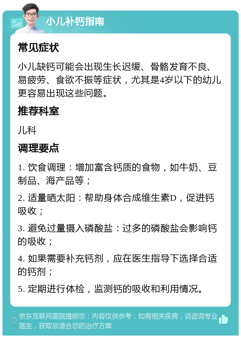 小儿补钙指南 常见症状 小儿缺钙可能会出现生长迟缓、骨骼发育不良、易疲劳、食欲不振等症状，尤其是4岁以下的幼儿更容易出现这些问题。 推荐科室 儿科 调理要点 1. 饮食调理：增加富含钙质的食物，如牛奶、豆制品、海产品等； 2. 适量晒太阳：帮助身体合成维生素D，促进钙吸收； 3. 避免过量摄入磷酸盐：过多的磷酸盐会影响钙的吸收； 4. 如果需要补充钙剂，应在医生指导下选择合适的钙剂； 5. 定期进行体检，监测钙的吸收和利用情况。