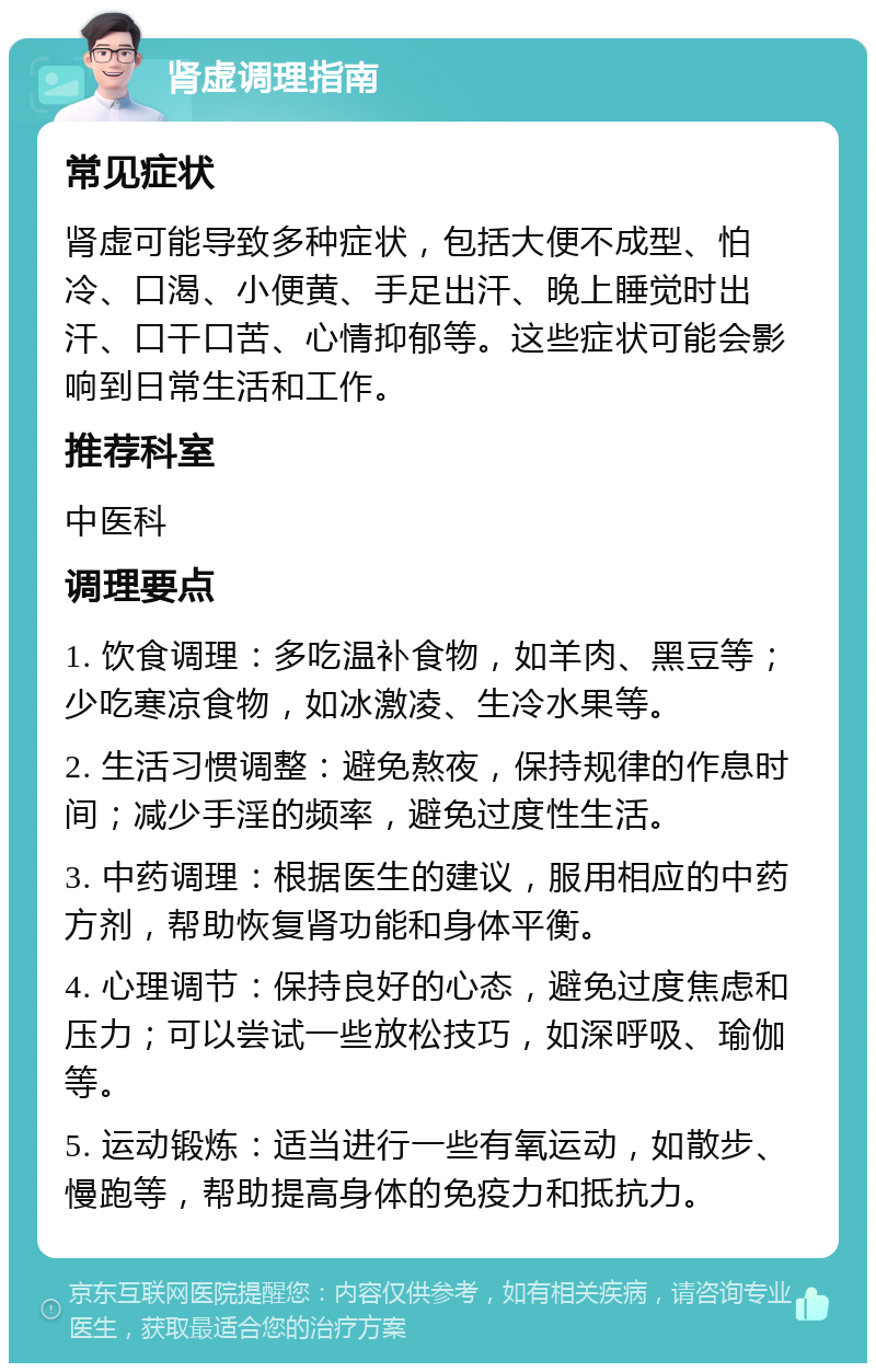 肾虚调理指南 常见症状 肾虚可能导致多种症状，包括大便不成型、怕冷、口渴、小便黄、手足出汗、晚上睡觉时出汗、口干口苦、心情抑郁等。这些症状可能会影响到日常生活和工作。 推荐科室 中医科 调理要点 1. 饮食调理：多吃温补食物，如羊肉、黑豆等；少吃寒凉食物，如冰激凌、生冷水果等。 2. 生活习惯调整：避免熬夜，保持规律的作息时间；减少手淫的频率，避免过度性生活。 3. 中药调理：根据医生的建议，服用相应的中药方剂，帮助恢复肾功能和身体平衡。 4. 心理调节：保持良好的心态，避免过度焦虑和压力；可以尝试一些放松技巧，如深呼吸、瑜伽等。 5. 运动锻炼：适当进行一些有氧运动，如散步、慢跑等，帮助提高身体的免疫力和抵抗力。