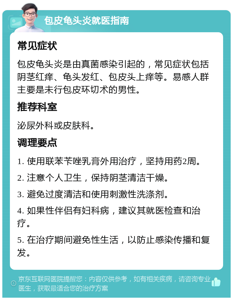 包皮龟头炎就医指南 常见症状 包皮龟头炎是由真菌感染引起的，常见症状包括阴茎红痒、龟头发红、包皮头上痒等。易感人群主要是未行包皮环切术的男性。 推荐科室 泌尿外科或皮肤科。 调理要点 1. 使用联苯苄唑乳膏外用治疗，坚持用药2周。 2. 注意个人卫生，保持阴茎清洁干燥。 3. 避免过度清洁和使用刺激性洗涤剂。 4. 如果性伴侣有妇科病，建议其就医检查和治疗。 5. 在治疗期间避免性生活，以防止感染传播和复发。