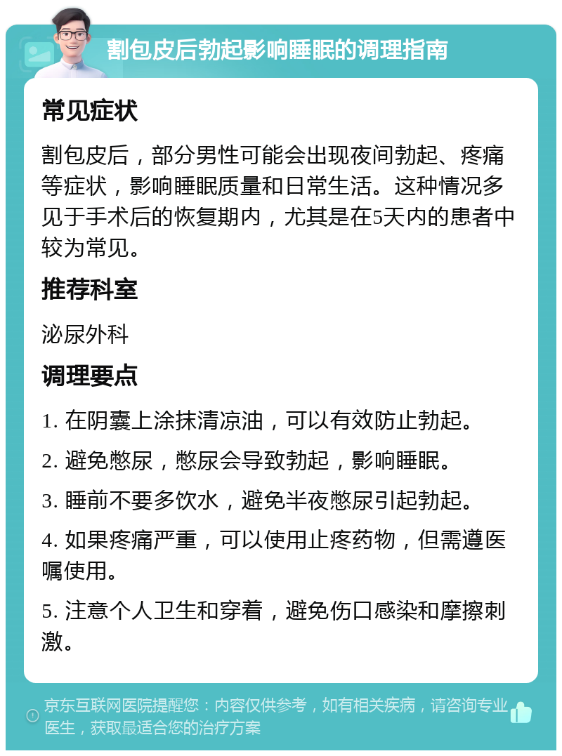 割包皮后勃起影响睡眠的调理指南 常见症状 割包皮后，部分男性可能会出现夜间勃起、疼痛等症状，影响睡眠质量和日常生活。这种情况多见于手术后的恢复期内，尤其是在5天内的患者中较为常见。 推荐科室 泌尿外科 调理要点 1. 在阴囊上涂抹清凉油，可以有效防止勃起。 2. 避免憋尿，憋尿会导致勃起，影响睡眠。 3. 睡前不要多饮水，避免半夜憋尿引起勃起。 4. 如果疼痛严重，可以使用止疼药物，但需遵医嘱使用。 5. 注意个人卫生和穿着，避免伤口感染和摩擦刺激。