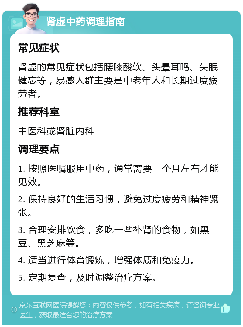 肾虚中药调理指南 常见症状 肾虚的常见症状包括腰膝酸软、头晕耳鸣、失眠健忘等，易感人群主要是中老年人和长期过度疲劳者。 推荐科室 中医科或肾脏内科 调理要点 1. 按照医嘱服用中药，通常需要一个月左右才能见效。 2. 保持良好的生活习惯，避免过度疲劳和精神紧张。 3. 合理安排饮食，多吃一些补肾的食物，如黑豆、黑芝麻等。 4. 适当进行体育锻炼，增强体质和免疫力。 5. 定期复查，及时调整治疗方案。