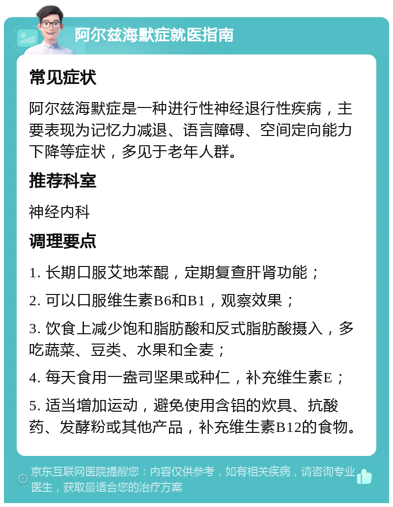 阿尔兹海默症就医指南 常见症状 阿尔兹海默症是一种进行性神经退行性疾病，主要表现为记忆力减退、语言障碍、空间定向能力下降等症状，多见于老年人群。 推荐科室 神经内科 调理要点 1. 长期口服艾地苯醌，定期复查肝肾功能； 2. 可以口服维生素B6和B1，观察效果； 3. 饮食上减少饱和脂肪酸和反式脂肪酸摄入，多吃蔬菜、豆类、水果和全麦； 4. 每天食用一盎司坚果或种仁，补充维生素E； 5. 适当增加运动，避免使用含铝的炊具、抗酸药、发酵粉或其他产品，补充维生素B12的食物。