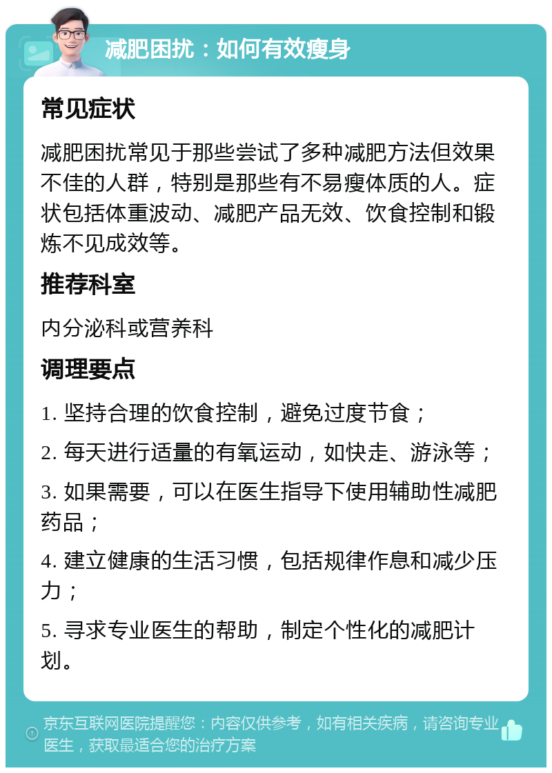 减肥困扰：如何有效瘦身 常见症状 减肥困扰常见于那些尝试了多种减肥方法但效果不佳的人群，特别是那些有不易瘦体质的人。症状包括体重波动、减肥产品无效、饮食控制和锻炼不见成效等。 推荐科室 内分泌科或营养科 调理要点 1. 坚持合理的饮食控制，避免过度节食； 2. 每天进行适量的有氧运动，如快走、游泳等； 3. 如果需要，可以在医生指导下使用辅助性减肥药品； 4. 建立健康的生活习惯，包括规律作息和减少压力； 5. 寻求专业医生的帮助，制定个性化的减肥计划。