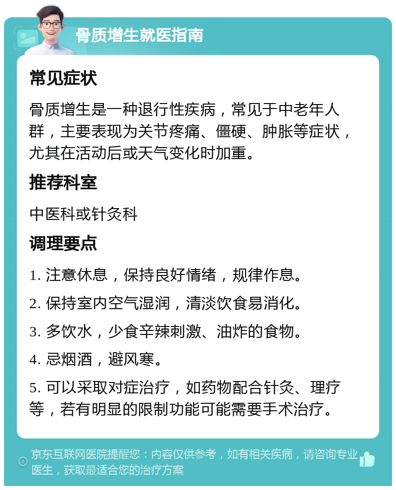 骨质增生就医指南 常见症状 骨质增生是一种退行性疾病，常见于中老年人群，主要表现为关节疼痛、僵硬、肿胀等症状，尤其在活动后或天气变化时加重。 推荐科室 中医科或针灸科 调理要点 1. 注意休息，保持良好情绪，规律作息。 2. 保持室内空气湿润，清淡饮食易消化。 3. 多饮水，少食辛辣刺激、油炸的食物。 4. 忌烟酒，避风寒。 5. 可以采取对症治疗，如药物配合针灸、理疗等，若有明显的限制功能可能需要手术治疗。