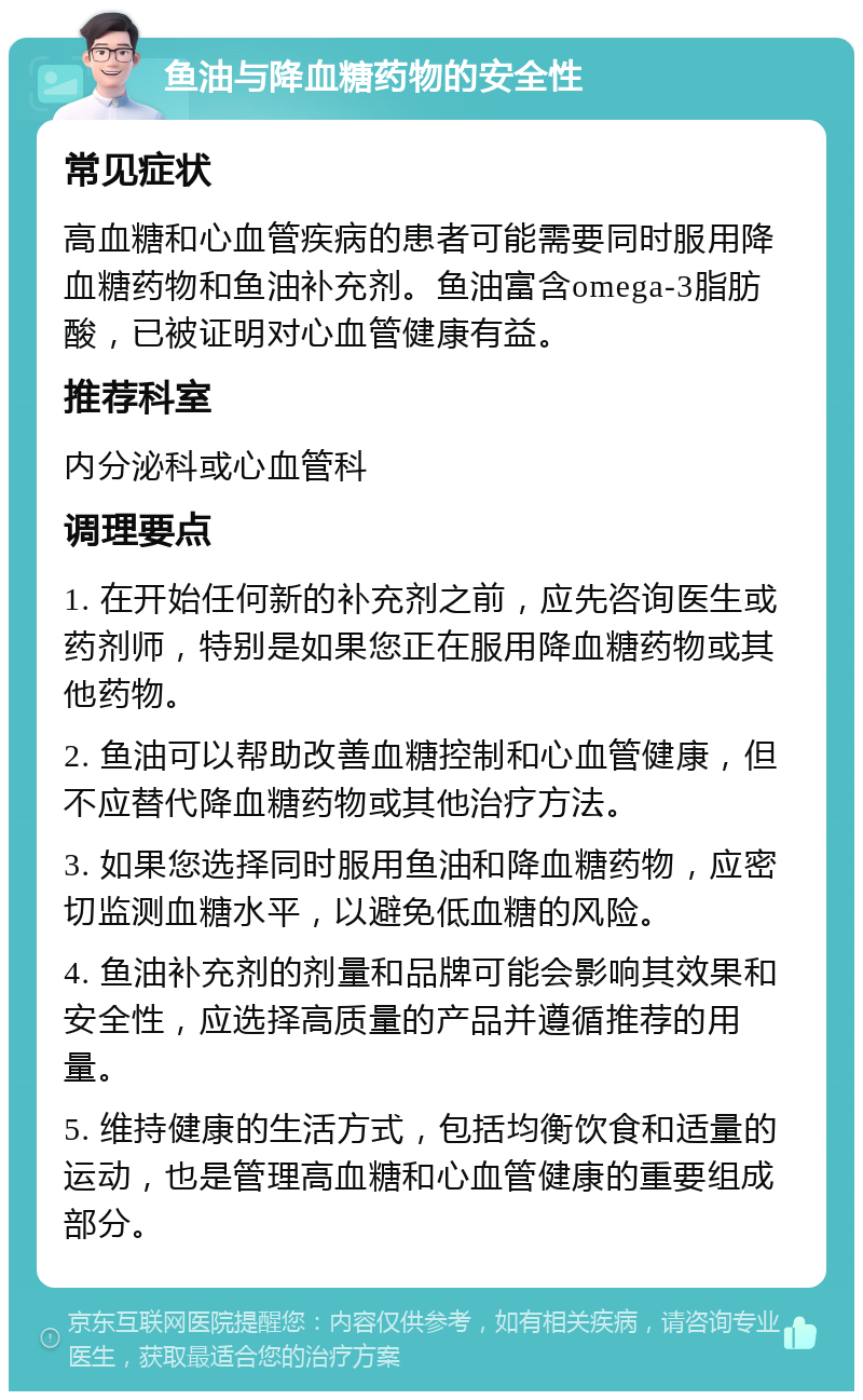 鱼油与降血糖药物的安全性 常见症状 高血糖和心血管疾病的患者可能需要同时服用降血糖药物和鱼油补充剂。鱼油富含omega-3脂肪酸，已被证明对心血管健康有益。 推荐科室 内分泌科或心血管科 调理要点 1. 在开始任何新的补充剂之前，应先咨询医生或药剂师，特别是如果您正在服用降血糖药物或其他药物。 2. 鱼油可以帮助改善血糖控制和心血管健康，但不应替代降血糖药物或其他治疗方法。 3. 如果您选择同时服用鱼油和降血糖药物，应密切监测血糖水平，以避免低血糖的风险。 4. 鱼油补充剂的剂量和品牌可能会影响其效果和安全性，应选择高质量的产品并遵循推荐的用量。 5. 维持健康的生活方式，包括均衡饮食和适量的运动，也是管理高血糖和心血管健康的重要组成部分。