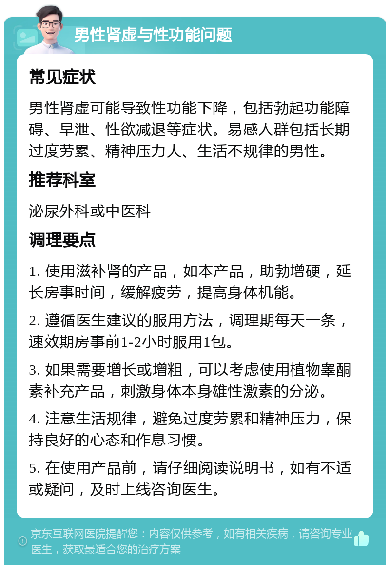 男性肾虚与性功能问题 常见症状 男性肾虚可能导致性功能下降，包括勃起功能障碍、早泄、性欲减退等症状。易感人群包括长期过度劳累、精神压力大、生活不规律的男性。 推荐科室 泌尿外科或中医科 调理要点 1. 使用滋补肾的产品，如本产品，助勃增硬，延长房事时间，缓解疲劳，提高身体机能。 2. 遵循医生建议的服用方法，调理期每天一条，速效期房事前1-2小时服用1包。 3. 如果需要增长或增粗，可以考虑使用植物睾酮素补充产品，刺激身体本身雄性激素的分泌。 4. 注意生活规律，避免过度劳累和精神压力，保持良好的心态和作息习惯。 5. 在使用产品前，请仔细阅读说明书，如有不适或疑问，及时上线咨询医生。