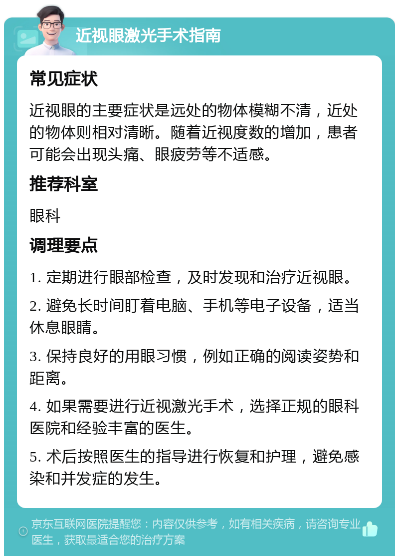 近视眼激光手术指南 常见症状 近视眼的主要症状是远处的物体模糊不清，近处的物体则相对清晰。随着近视度数的增加，患者可能会出现头痛、眼疲劳等不适感。 推荐科室 眼科 调理要点 1. 定期进行眼部检查，及时发现和治疗近视眼。 2. 避免长时间盯着电脑、手机等电子设备，适当休息眼睛。 3. 保持良好的用眼习惯，例如正确的阅读姿势和距离。 4. 如果需要进行近视激光手术，选择正规的眼科医院和经验丰富的医生。 5. 术后按照医生的指导进行恢复和护理，避免感染和并发症的发生。