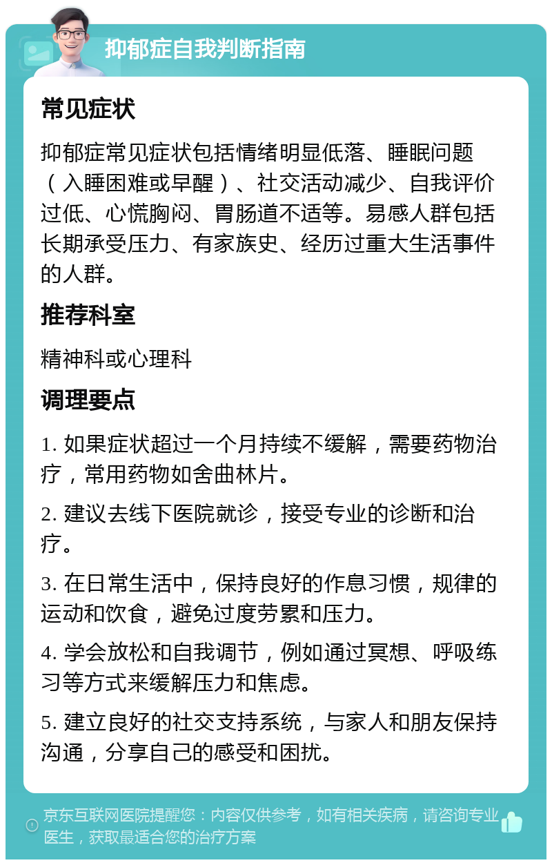 抑郁症自我判断指南 常见症状 抑郁症常见症状包括情绪明显低落、睡眠问题（入睡困难或早醒）、社交活动减少、自我评价过低、心慌胸闷、胃肠道不适等。易感人群包括长期承受压力、有家族史、经历过重大生活事件的人群。 推荐科室 精神科或心理科 调理要点 1. 如果症状超过一个月持续不缓解，需要药物治疗，常用药物如舍曲林片。 2. 建议去线下医院就诊，接受专业的诊断和治疗。 3. 在日常生活中，保持良好的作息习惯，规律的运动和饮食，避免过度劳累和压力。 4. 学会放松和自我调节，例如通过冥想、呼吸练习等方式来缓解压力和焦虑。 5. 建立良好的社交支持系统，与家人和朋友保持沟通，分享自己的感受和困扰。