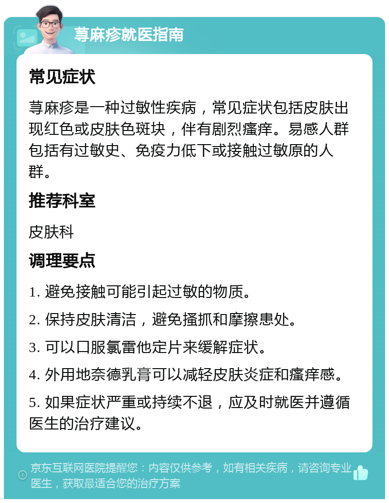 荨麻疹就医指南 常见症状 荨麻疹是一种过敏性疾病，常见症状包括皮肤出现红色或皮肤色斑块，伴有剧烈瘙痒。易感人群包括有过敏史、免疫力低下或接触过敏原的人群。 推荐科室 皮肤科 调理要点 1. 避免接触可能引起过敏的物质。 2. 保持皮肤清洁，避免搔抓和摩擦患处。 3. 可以口服氯雷他定片来缓解症状。 4. 外用地奈德乳膏可以减轻皮肤炎症和瘙痒感。 5. 如果症状严重或持续不退，应及时就医并遵循医生的治疗建议。