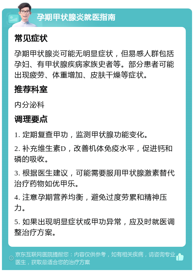 孕期甲状腺炎就医指南 常见症状 孕期甲状腺炎可能无明显症状，但易感人群包括孕妇、有甲状腺疾病家族史者等。部分患者可能出现疲劳、体重增加、皮肤干燥等症状。 推荐科室 内分泌科 调理要点 1. 定期复查甲功，监测甲状腺功能变化。 2. 补充维生素D，改善机体免疫水平，促进钙和磷的吸收。 3. 根据医生建议，可能需要服用甲状腺激素替代治疗药物如优甲乐。 4. 注意孕期营养均衡，避免过度劳累和精神压力。 5. 如果出现明显症状或甲功异常，应及时就医调整治疗方案。