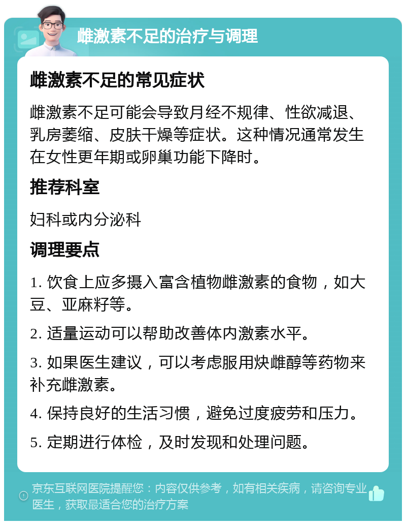 雌激素不足的治疗与调理 雌激素不足的常见症状 雌激素不足可能会导致月经不规律、性欲减退、乳房萎缩、皮肤干燥等症状。这种情况通常发生在女性更年期或卵巢功能下降时。 推荐科室 妇科或内分泌科 调理要点 1. 饮食上应多摄入富含植物雌激素的食物，如大豆、亚麻籽等。 2. 适量运动可以帮助改善体内激素水平。 3. 如果医生建议，可以考虑服用炔雌醇等药物来补充雌激素。 4. 保持良好的生活习惯，避免过度疲劳和压力。 5. 定期进行体检，及时发现和处理问题。