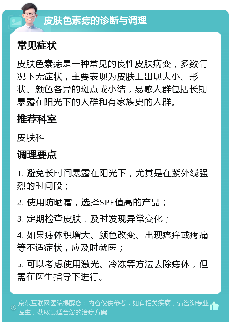 皮肤色素痣的诊断与调理 常见症状 皮肤色素痣是一种常见的良性皮肤病变，多数情况下无症状，主要表现为皮肤上出现大小、形状、颜色各异的斑点或小结，易感人群包括长期暴露在阳光下的人群和有家族史的人群。 推荐科室 皮肤科 调理要点 1. 避免长时间暴露在阳光下，尤其是在紫外线强烈的时间段； 2. 使用防晒霜，选择SPF值高的产品； 3. 定期检查皮肤，及时发现异常变化； 4. 如果痣体积增大、颜色改变、出现瘙痒或疼痛等不适症状，应及时就医； 5. 可以考虑使用激光、冷冻等方法去除痣体，但需在医生指导下进行。