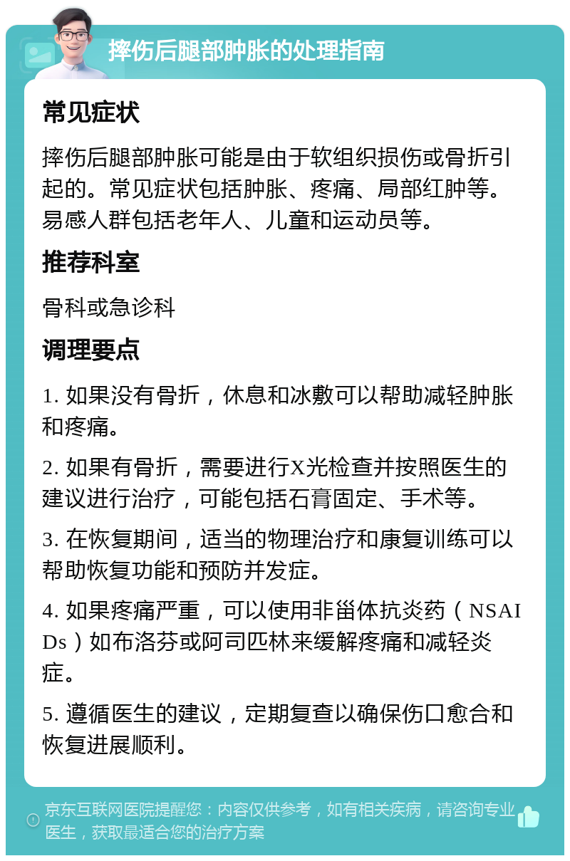 摔伤后腿部肿胀的处理指南 常见症状 摔伤后腿部肿胀可能是由于软组织损伤或骨折引起的。常见症状包括肿胀、疼痛、局部红肿等。易感人群包括老年人、儿童和运动员等。 推荐科室 骨科或急诊科 调理要点 1. 如果没有骨折，休息和冰敷可以帮助减轻肿胀和疼痛。 2. 如果有骨折，需要进行X光检查并按照医生的建议进行治疗，可能包括石膏固定、手术等。 3. 在恢复期间，适当的物理治疗和康复训练可以帮助恢复功能和预防并发症。 4. 如果疼痛严重，可以使用非甾体抗炎药（NSAIDs）如布洛芬或阿司匹林来缓解疼痛和减轻炎症。 5. 遵循医生的建议，定期复查以确保伤口愈合和恢复进展顺利。