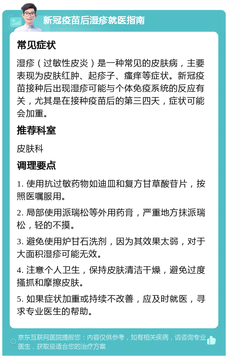 新冠疫苗后湿疹就医指南 常见症状 湿疹（过敏性皮炎）是一种常见的皮肤病，主要表现为皮肤红肿、起疹子、瘙痒等症状。新冠疫苗接种后出现湿疹可能与个体免疫系统的反应有关，尤其是在接种疫苗后的第三四天，症状可能会加重。 推荐科室 皮肤科 调理要点 1. 使用抗过敏药物如迪皿和复方甘草酸苷片，按照医嘱服用。 2. 局部使用派瑞松等外用药膏，严重地方抹派瑞松，轻的不摸。 3. 避免使用炉甘石洗剂，因为其效果太弱，对于大面积湿疹可能无效。 4. 注意个人卫生，保持皮肤清洁干燥，避免过度搔抓和摩擦皮肤。 5. 如果症状加重或持续不改善，应及时就医，寻求专业医生的帮助。