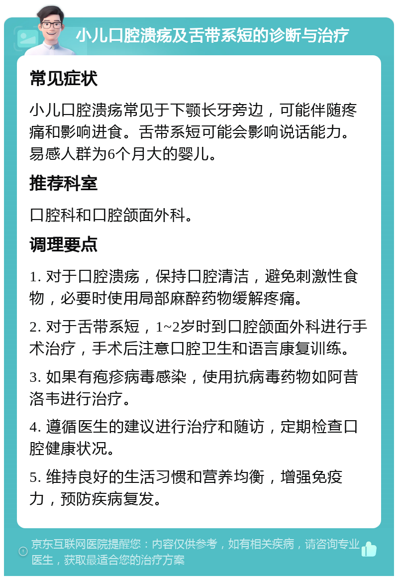 小儿口腔溃疡及舌带系短的诊断与治疗 常见症状 小儿口腔溃疡常见于下颚长牙旁边，可能伴随疼痛和影响进食。舌带系短可能会影响说话能力。易感人群为6个月大的婴儿。 推荐科室 口腔科和口腔颌面外科。 调理要点 1. 对于口腔溃疡，保持口腔清洁，避免刺激性食物，必要时使用局部麻醉药物缓解疼痛。 2. 对于舌带系短，1~2岁时到口腔颌面外科进行手术治疗，手术后注意口腔卫生和语言康复训练。 3. 如果有疱疹病毒感染，使用抗病毒药物如阿昔洛韦进行治疗。 4. 遵循医生的建议进行治疗和随访，定期检查口腔健康状况。 5. 维持良好的生活习惯和营养均衡，增强免疫力，预防疾病复发。