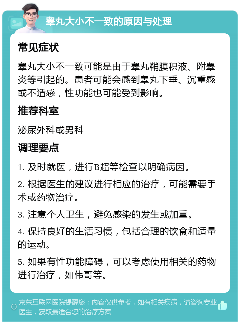 睾丸大小不一致的原因与处理 常见症状 睾丸大小不一致可能是由于睾丸鞘膜积液、附睾炎等引起的。患者可能会感到睾丸下垂、沉重感或不适感，性功能也可能受到影响。 推荐科室 泌尿外科或男科 调理要点 1. 及时就医，进行B超等检查以明确病因。 2. 根据医生的建议进行相应的治疗，可能需要手术或药物治疗。 3. 注意个人卫生，避免感染的发生或加重。 4. 保持良好的生活习惯，包括合理的饮食和适量的运动。 5. 如果有性功能障碍，可以考虑使用相关的药物进行治疗，如伟哥等。