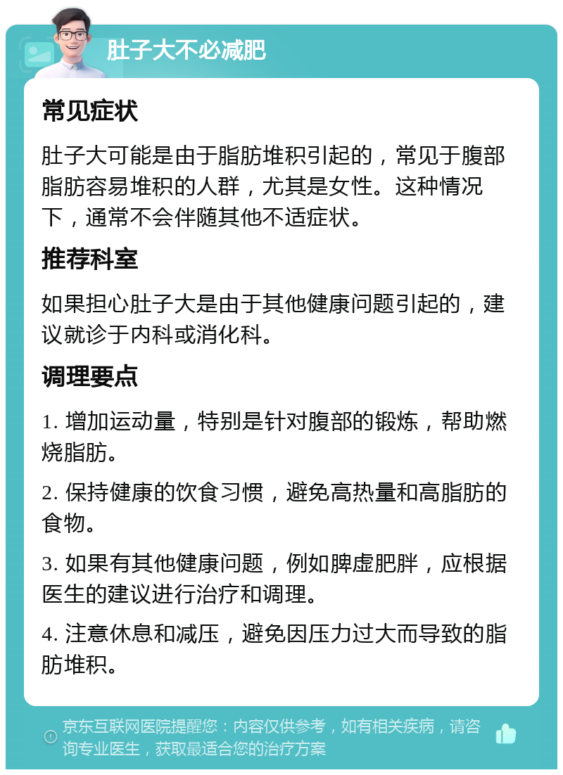 肚子大不必减肥 常见症状 肚子大可能是由于脂肪堆积引起的，常见于腹部脂肪容易堆积的人群，尤其是女性。这种情况下，通常不会伴随其他不适症状。 推荐科室 如果担心肚子大是由于其他健康问题引起的，建议就诊于内科或消化科。 调理要点 1. 增加运动量，特别是针对腹部的锻炼，帮助燃烧脂肪。 2. 保持健康的饮食习惯，避免高热量和高脂肪的食物。 3. 如果有其他健康问题，例如脾虚肥胖，应根据医生的建议进行治疗和调理。 4. 注意休息和减压，避免因压力过大而导致的脂肪堆积。