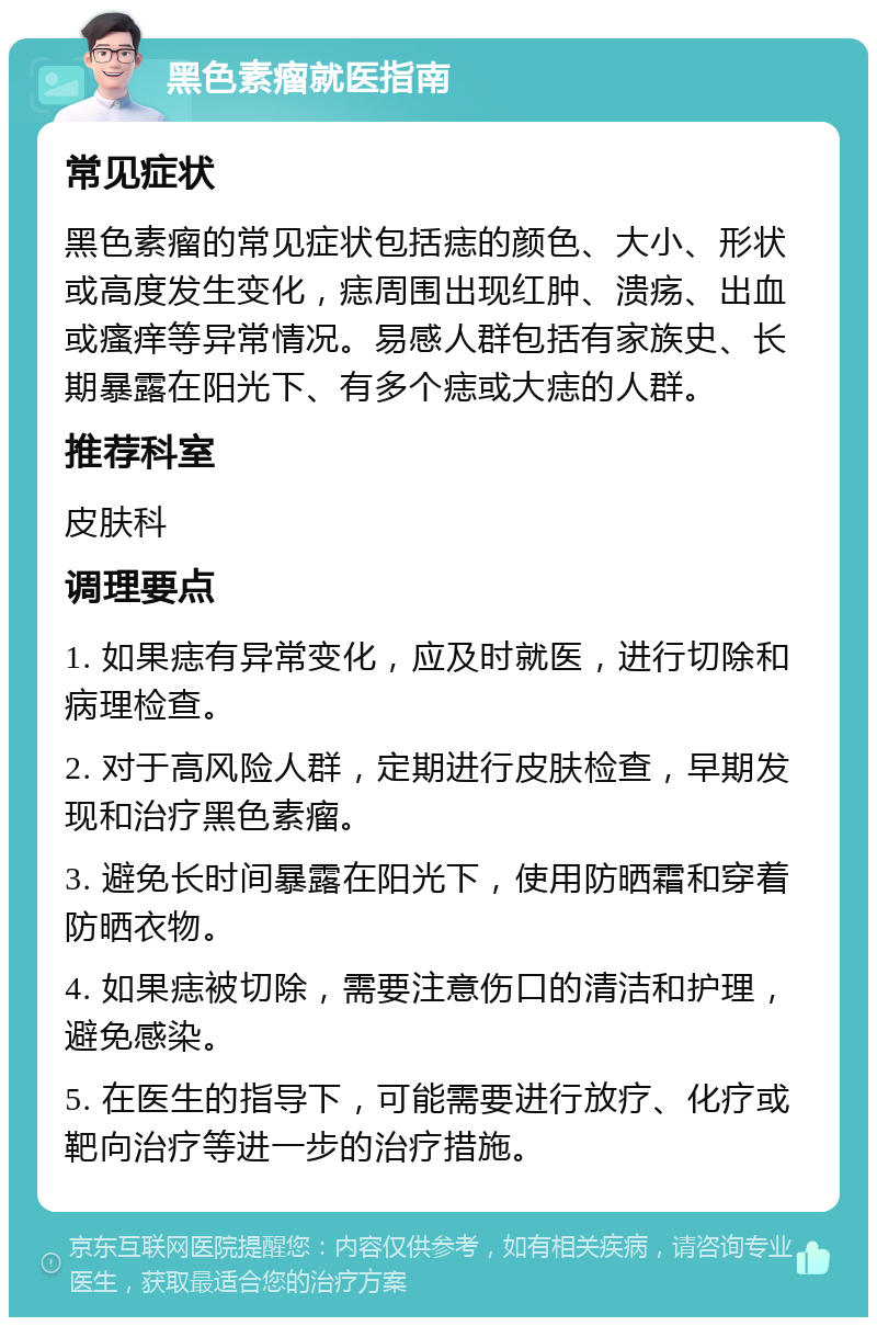 黑色素瘤就医指南 常见症状 黑色素瘤的常见症状包括痣的颜色、大小、形状或高度发生变化，痣周围出现红肿、溃疡、出血或瘙痒等异常情况。易感人群包括有家族史、长期暴露在阳光下、有多个痣或大痣的人群。 推荐科室 皮肤科 调理要点 1. 如果痣有异常变化，应及时就医，进行切除和病理检查。 2. 对于高风险人群，定期进行皮肤检查，早期发现和治疗黑色素瘤。 3. 避免长时间暴露在阳光下，使用防晒霜和穿着防晒衣物。 4. 如果痣被切除，需要注意伤口的清洁和护理，避免感染。 5. 在医生的指导下，可能需要进行放疗、化疗或靶向治疗等进一步的治疗措施。