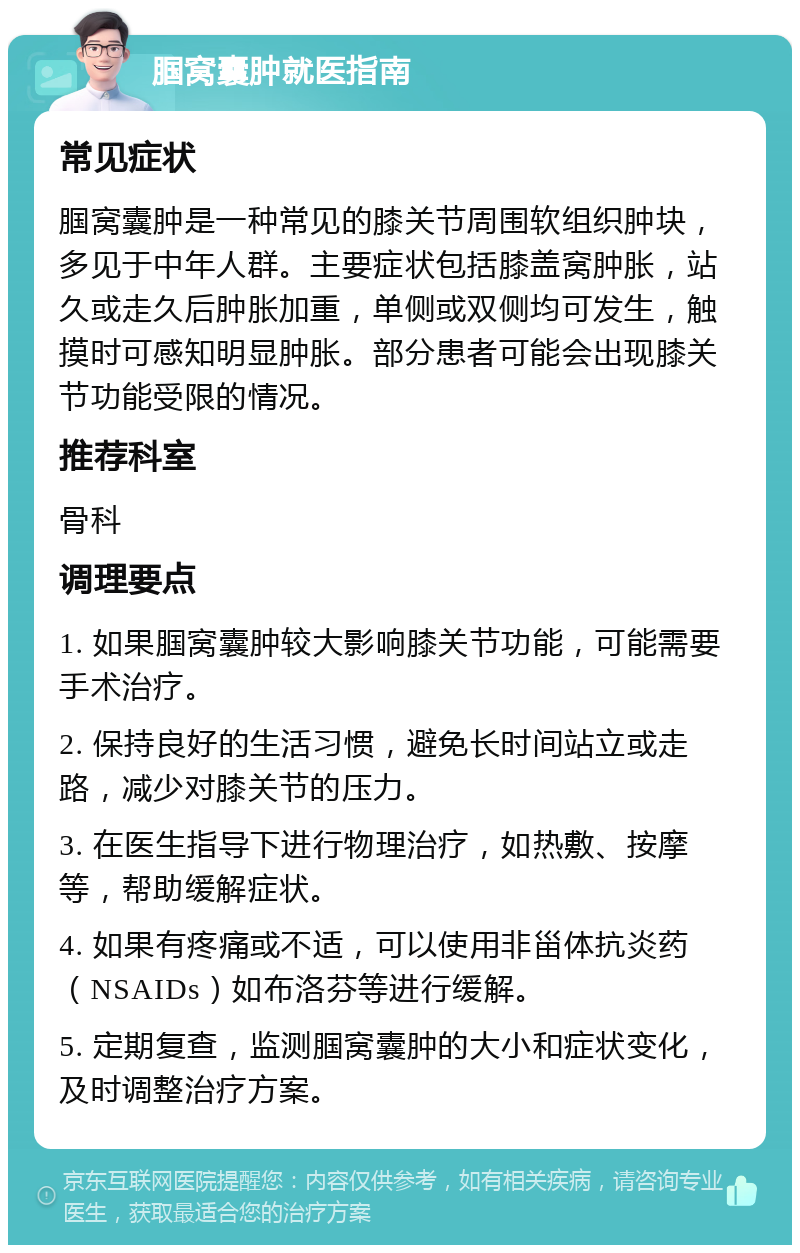 腘窝囊肿就医指南 常见症状 腘窝囊肿是一种常见的膝关节周围软组织肿块，多见于中年人群。主要症状包括膝盖窝肿胀，站久或走久后肿胀加重，单侧或双侧均可发生，触摸时可感知明显肿胀。部分患者可能会出现膝关节功能受限的情况。 推荐科室 骨科 调理要点 1. 如果腘窝囊肿较大影响膝关节功能，可能需要手术治疗。 2. 保持良好的生活习惯，避免长时间站立或走路，减少对膝关节的压力。 3. 在医生指导下进行物理治疗，如热敷、按摩等，帮助缓解症状。 4. 如果有疼痛或不适，可以使用非甾体抗炎药（NSAIDs）如布洛芬等进行缓解。 5. 定期复查，监测腘窝囊肿的大小和症状变化，及时调整治疗方案。