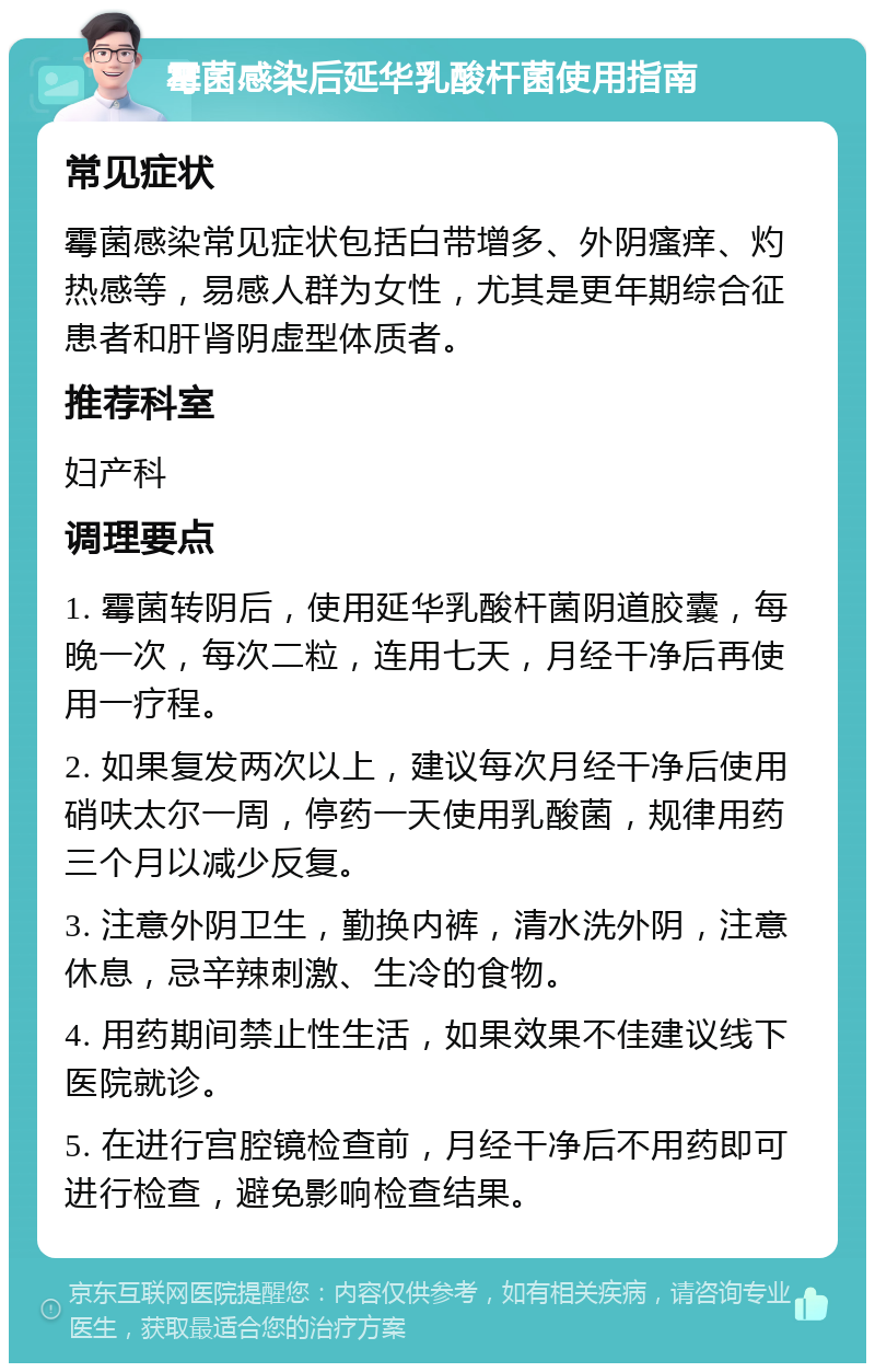 霉菌感染后延华乳酸杆菌使用指南 常见症状 霉菌感染常见症状包括白带增多、外阴瘙痒、灼热感等，易感人群为女性，尤其是更年期综合征患者和肝肾阴虚型体质者。 推荐科室 妇产科 调理要点 1. 霉菌转阴后，使用延华乳酸杆菌阴道胶囊，每晚一次，每次二粒，连用七天，月经干净后再使用一疗程。 2. 如果复发两次以上，建议每次月经干净后使用硝呋太尔一周，停药一天使用乳酸菌，规律用药三个月以减少反复。 3. 注意外阴卫生，勤换内裤，清水洗外阴，注意休息，忌辛辣刺激、生冷的食物。 4. 用药期间禁止性生活，如果效果不佳建议线下医院就诊。 5. 在进行宫腔镜检查前，月经干净后不用药即可进行检查，避免影响检查结果。