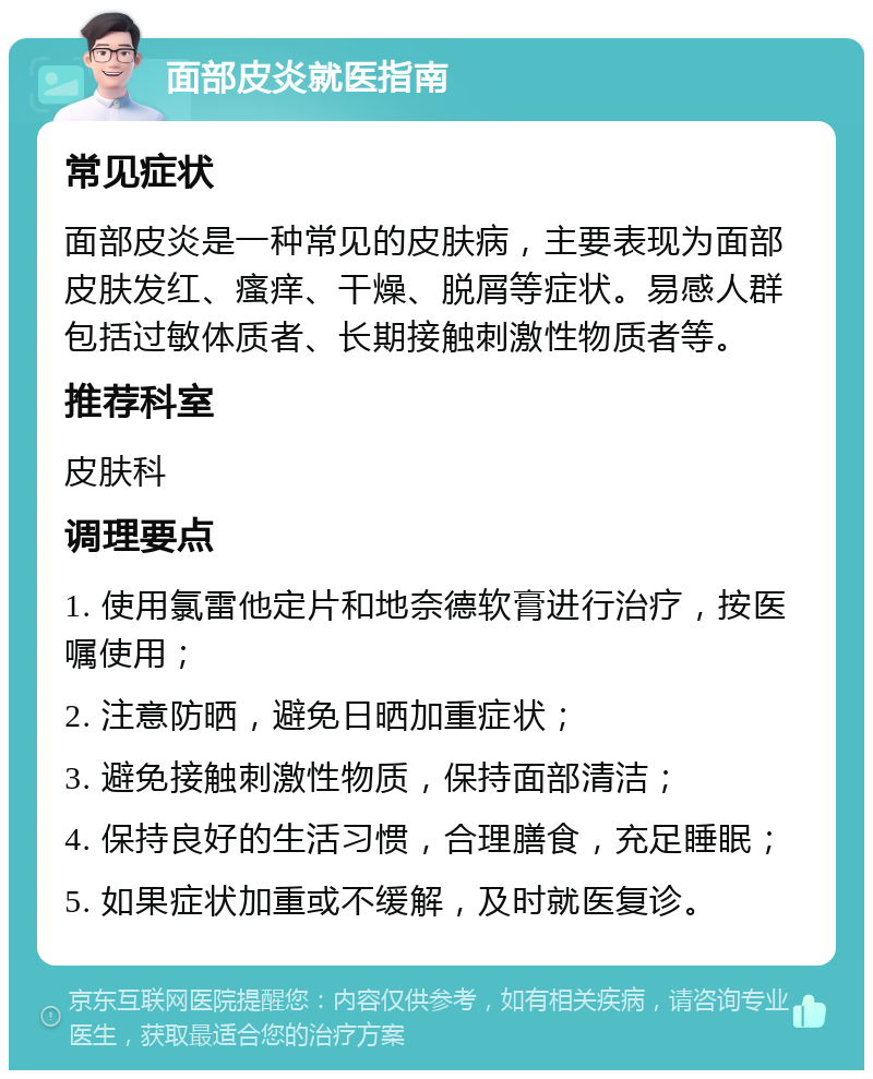 面部皮炎就医指南 常见症状 面部皮炎是一种常见的皮肤病，主要表现为面部皮肤发红、瘙痒、干燥、脱屑等症状。易感人群包括过敏体质者、长期接触刺激性物质者等。 推荐科室 皮肤科 调理要点 1. 使用氯雷他定片和地奈德软膏进行治疗，按医嘱使用； 2. 注意防晒，避免日晒加重症状； 3. 避免接触刺激性物质，保持面部清洁； 4. 保持良好的生活习惯，合理膳食，充足睡眠； 5. 如果症状加重或不缓解，及时就医复诊。