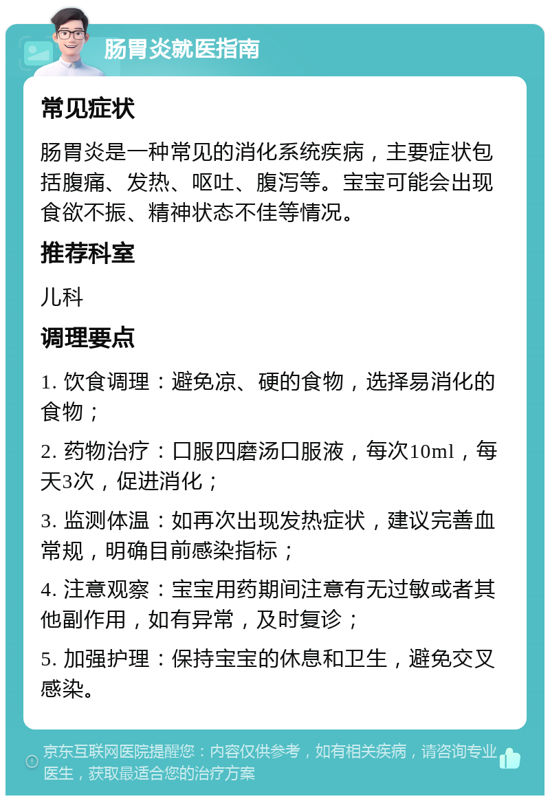 肠胃炎就医指南 常见症状 肠胃炎是一种常见的消化系统疾病，主要症状包括腹痛、发热、呕吐、腹泻等。宝宝可能会出现食欲不振、精神状态不佳等情况。 推荐科室 儿科 调理要点 1. 饮食调理：避免凉、硬的食物，选择易消化的食物； 2. 药物治疗：口服四磨汤口服液，每次10ml，每天3次，促进消化； 3. 监测体温：如再次出现发热症状，建议完善血常规，明确目前感染指标； 4. 注意观察：宝宝用药期间注意有无过敏或者其他副作用，如有异常，及时复诊； 5. 加强护理：保持宝宝的休息和卫生，避免交叉感染。