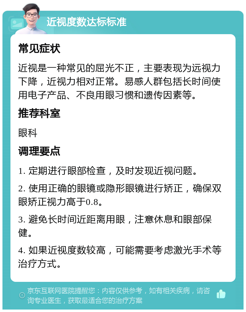 近视度数达标标准 常见症状 近视是一种常见的屈光不正，主要表现为远视力下降，近视力相对正常。易感人群包括长时间使用电子产品、不良用眼习惯和遗传因素等。 推荐科室 眼科 调理要点 1. 定期进行眼部检查，及时发现近视问题。 2. 使用正确的眼镜或隐形眼镜进行矫正，确保双眼矫正视力高于0.8。 3. 避免长时间近距离用眼，注意休息和眼部保健。 4. 如果近视度数较高，可能需要考虑激光手术等治疗方式。