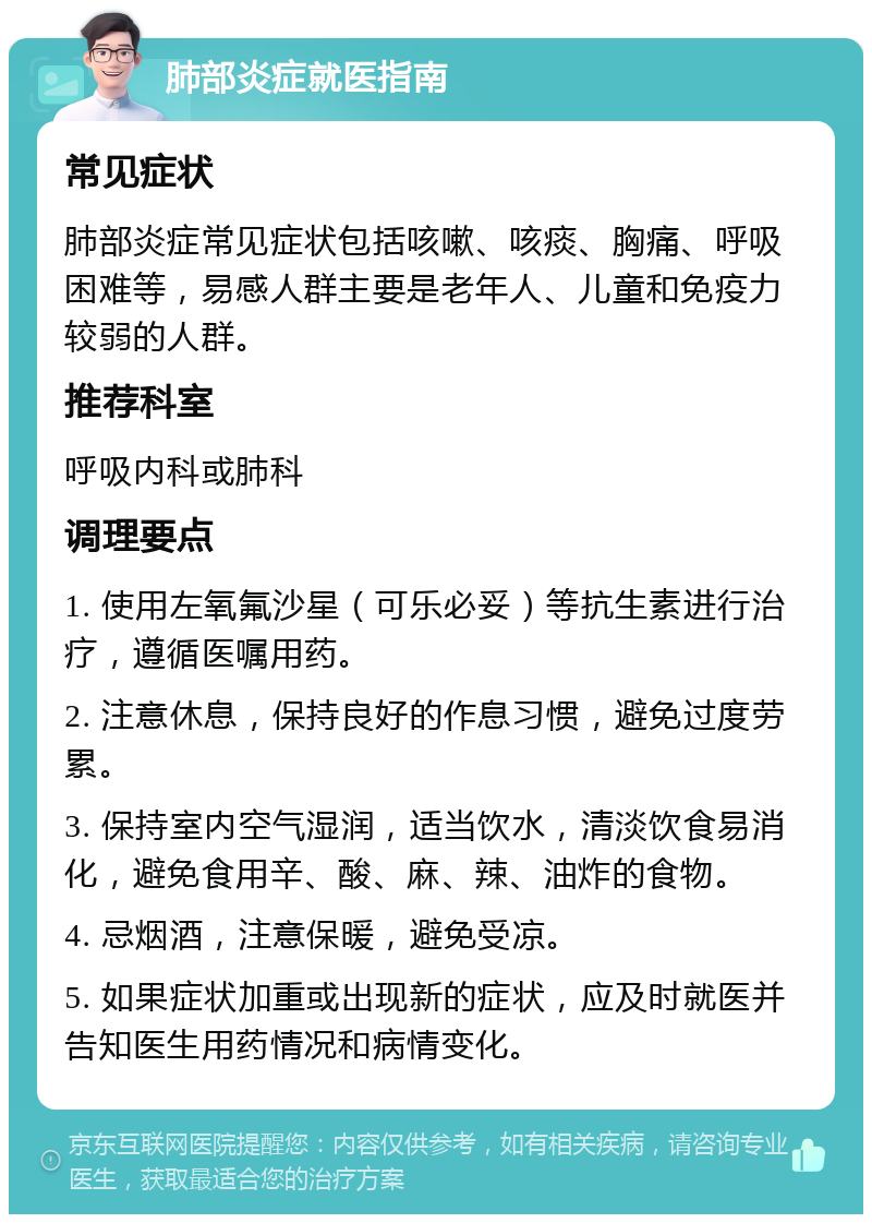 肺部炎症就医指南 常见症状 肺部炎症常见症状包括咳嗽、咳痰、胸痛、呼吸困难等，易感人群主要是老年人、儿童和免疫力较弱的人群。 推荐科室 呼吸内科或肺科 调理要点 1. 使用左氧氟沙星（可乐必妥）等抗生素进行治疗，遵循医嘱用药。 2. 注意休息，保持良好的作息习惯，避免过度劳累。 3. 保持室内空气湿润，适当饮水，清淡饮食易消化，避免食用辛、酸、麻、辣、油炸的食物。 4. 忌烟酒，注意保暖，避免受凉。 5. 如果症状加重或出现新的症状，应及时就医并告知医生用药情况和病情变化。