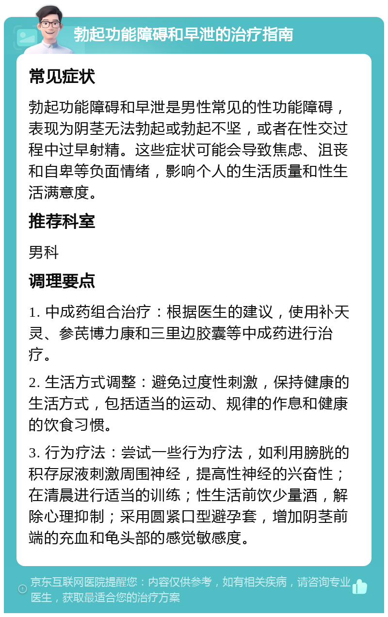 勃起功能障碍和早泄的治疗指南 常见症状 勃起功能障碍和早泄是男性常见的性功能障碍，表现为阴茎无法勃起或勃起不坚，或者在性交过程中过早射精。这些症状可能会导致焦虑、沮丧和自卑等负面情绪，影响个人的生活质量和性生活满意度。 推荐科室 男科 调理要点 1. 中成药组合治疗：根据医生的建议，使用补天灵、参芪博力康和三里边胶囊等中成药进行治疗。 2. 生活方式调整：避免过度性刺激，保持健康的生活方式，包括适当的运动、规律的作息和健康的饮食习惯。 3. 行为疗法：尝试一些行为疗法，如利用膀胱的积存尿液刺激周围神经，提高性神经的兴奋性；在清晨进行适当的训练；性生活前饮少量酒，解除心理抑制；采用圆紧口型避孕套，增加阴茎前端的充血和龟头部的感觉敏感度。