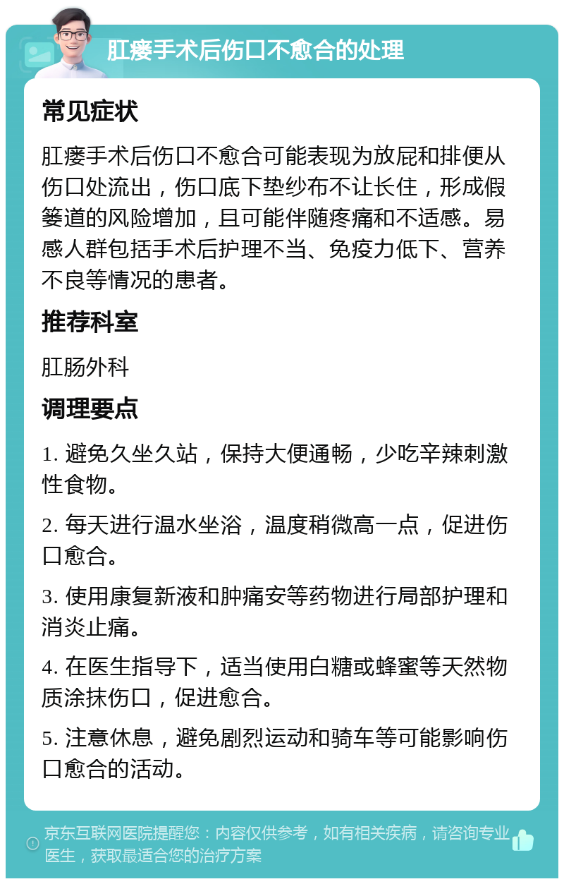 肛瘘手术后伤口不愈合的处理 常见症状 肛瘘手术后伤口不愈合可能表现为放屁和排便从伤口处流出，伤口底下垫纱布不让长住，形成假篓道的风险增加，且可能伴随疼痛和不适感。易感人群包括手术后护理不当、免疫力低下、营养不良等情况的患者。 推荐科室 肛肠外科 调理要点 1. 避免久坐久站，保持大便通畅，少吃辛辣刺激性食物。 2. 每天进行温水坐浴，温度稍微高一点，促进伤口愈合。 3. 使用康复新液和肿痛安等药物进行局部护理和消炎止痛。 4. 在医生指导下，适当使用白糖或蜂蜜等天然物质涂抹伤口，促进愈合。 5. 注意休息，避免剧烈运动和骑车等可能影响伤口愈合的活动。