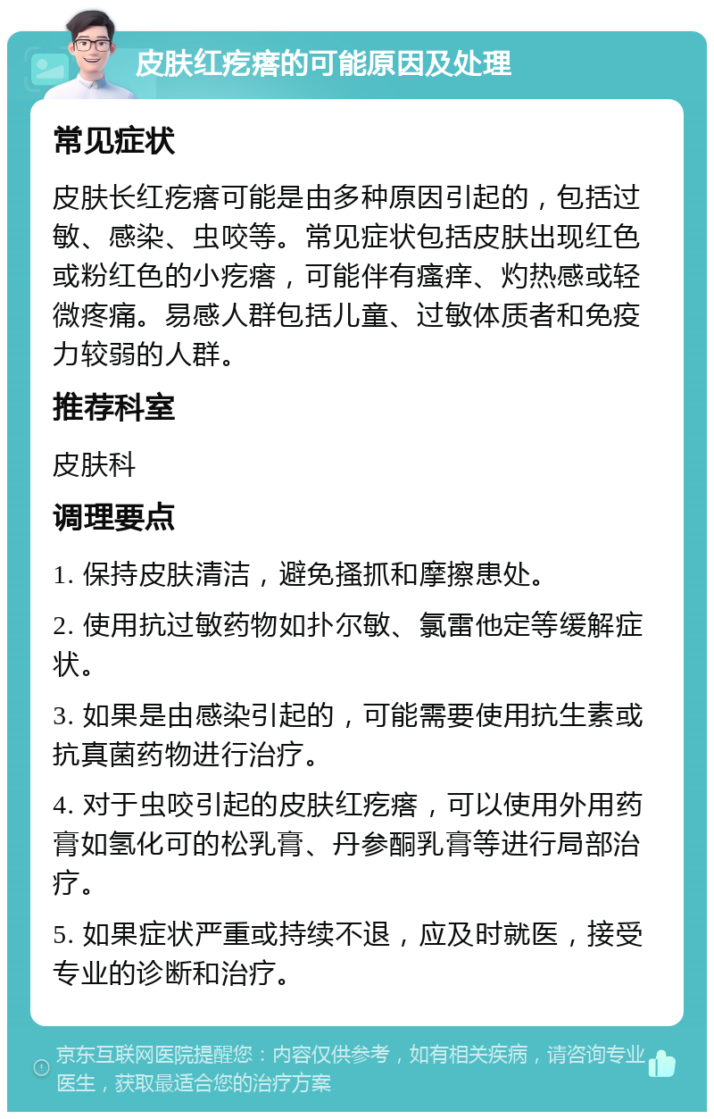 皮肤红疙瘩的可能原因及处理 常见症状 皮肤长红疙瘩可能是由多种原因引起的，包括过敏、感染、虫咬等。常见症状包括皮肤出现红色或粉红色的小疙瘩，可能伴有瘙痒、灼热感或轻微疼痛。易感人群包括儿童、过敏体质者和免疫力较弱的人群。 推荐科室 皮肤科 调理要点 1. 保持皮肤清洁，避免搔抓和摩擦患处。 2. 使用抗过敏药物如扑尔敏、氯雷他定等缓解症状。 3. 如果是由感染引起的，可能需要使用抗生素或抗真菌药物进行治疗。 4. 对于虫咬引起的皮肤红疙瘩，可以使用外用药膏如氢化可的松乳膏、丹参酮乳膏等进行局部治疗。 5. 如果症状严重或持续不退，应及时就医，接受专业的诊断和治疗。