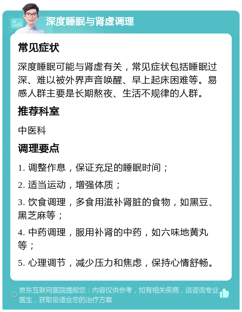 深度睡眠与肾虚调理 常见症状 深度睡眠可能与肾虚有关，常见症状包括睡眠过深、难以被外界声音唤醒、早上起床困难等。易感人群主要是长期熬夜、生活不规律的人群。 推荐科室 中医科 调理要点 1. 调整作息，保证充足的睡眠时间； 2. 适当运动，增强体质； 3. 饮食调理，多食用滋补肾脏的食物，如黑豆、黑芝麻等； 4. 中药调理，服用补肾的中药，如六味地黄丸等； 5. 心理调节，减少压力和焦虑，保持心情舒畅。