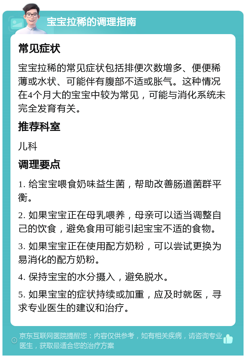 宝宝拉稀的调理指南 常见症状 宝宝拉稀的常见症状包括排便次数增多、便便稀薄或水状、可能伴有腹部不适或胀气。这种情况在4个月大的宝宝中较为常见，可能与消化系统未完全发育有关。 推荐科室 儿科 调理要点 1. 给宝宝喂食奶味益生菌，帮助改善肠道菌群平衡。 2. 如果宝宝正在母乳喂养，母亲可以适当调整自己的饮食，避免食用可能引起宝宝不适的食物。 3. 如果宝宝正在使用配方奶粉，可以尝试更换为易消化的配方奶粉。 4. 保持宝宝的水分摄入，避免脱水。 5. 如果宝宝的症状持续或加重，应及时就医，寻求专业医生的建议和治疗。