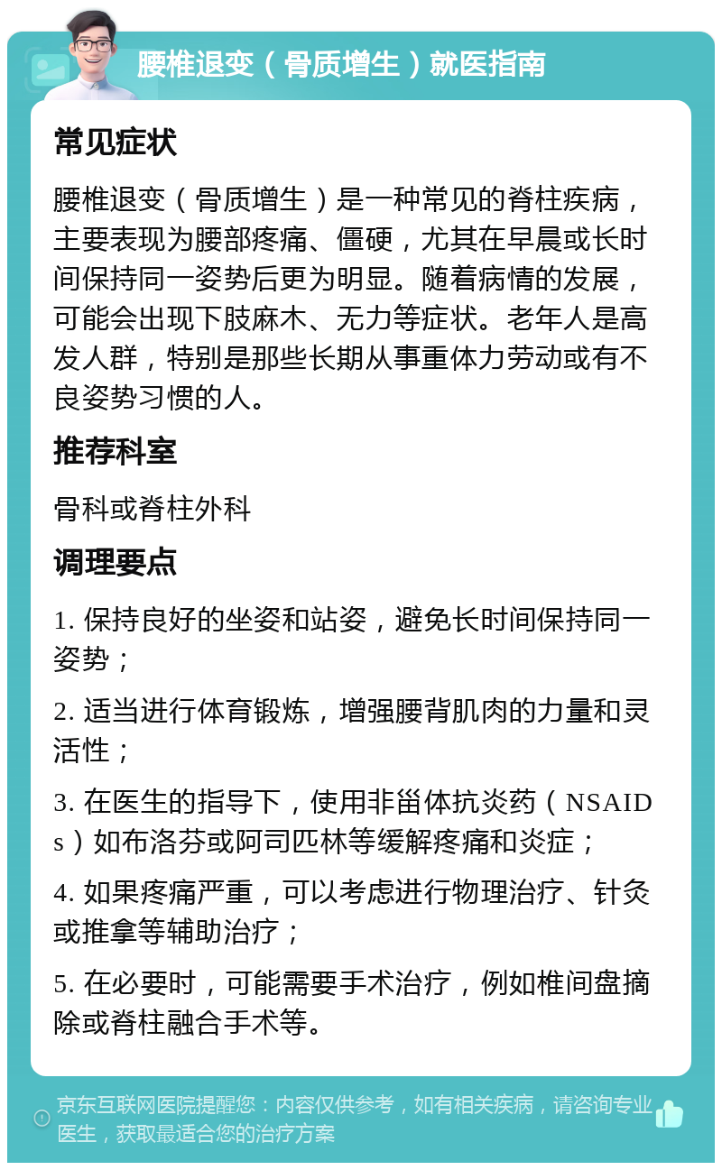 腰椎退变（骨质增生）就医指南 常见症状 腰椎退变（骨质增生）是一种常见的脊柱疾病，主要表现为腰部疼痛、僵硬，尤其在早晨或长时间保持同一姿势后更为明显。随着病情的发展，可能会出现下肢麻木、无力等症状。老年人是高发人群，特别是那些长期从事重体力劳动或有不良姿势习惯的人。 推荐科室 骨科或脊柱外科 调理要点 1. 保持良好的坐姿和站姿，避免长时间保持同一姿势； 2. 适当进行体育锻炼，增强腰背肌肉的力量和灵活性； 3. 在医生的指导下，使用非甾体抗炎药（NSAIDs）如布洛芬或阿司匹林等缓解疼痛和炎症； 4. 如果疼痛严重，可以考虑进行物理治疗、针灸或推拿等辅助治疗； 5. 在必要时，可能需要手术治疗，例如椎间盘摘除或脊柱融合手术等。