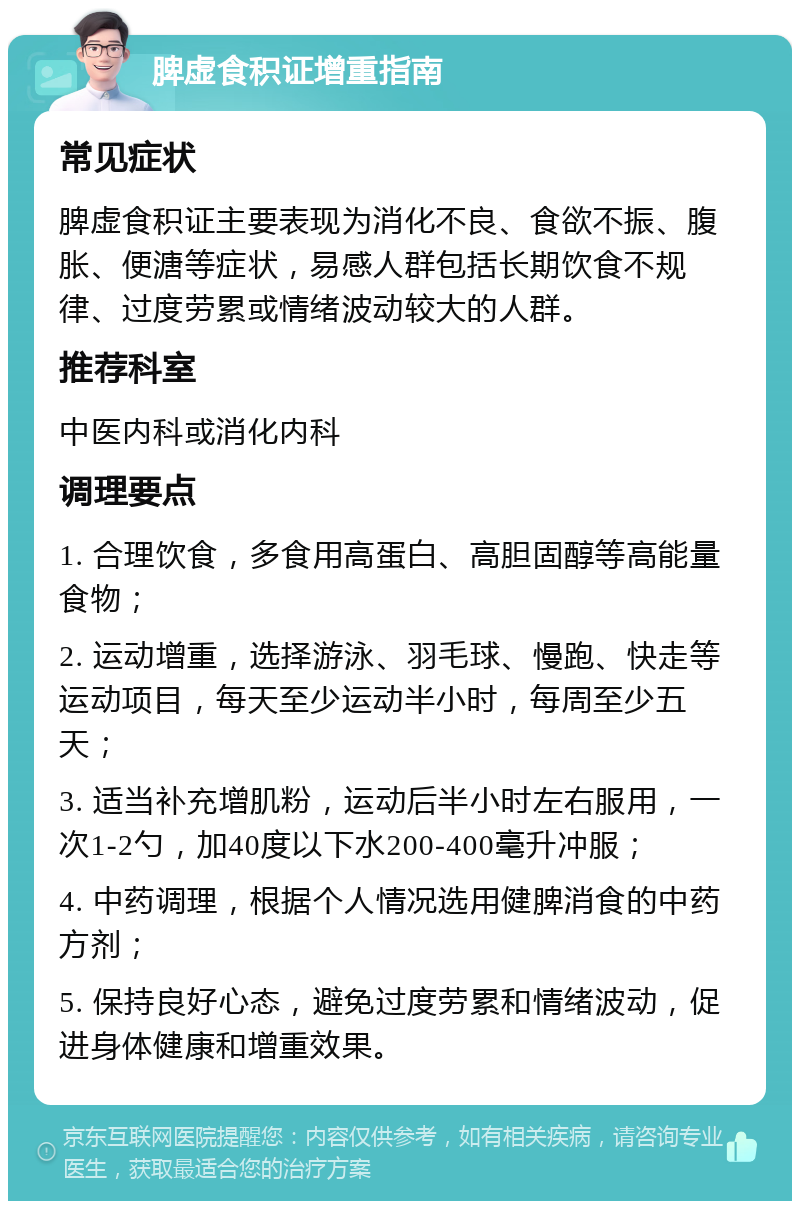 脾虚食积证增重指南 常见症状 脾虚食积证主要表现为消化不良、食欲不振、腹胀、便溏等症状，易感人群包括长期饮食不规律、过度劳累或情绪波动较大的人群。 推荐科室 中医内科或消化内科 调理要点 1. 合理饮食，多食用高蛋白、高胆固醇等高能量食物； 2. 运动增重，选择游泳、羽毛球、慢跑、快走等运动项目，每天至少运动半小时，每周至少五天； 3. 适当补充增肌粉，运动后半小时左右服用，一次1-2勺，加40度以下水200-400毫升冲服； 4. 中药调理，根据个人情况选用健脾消食的中药方剂； 5. 保持良好心态，避免过度劳累和情绪波动，促进身体健康和增重效果。