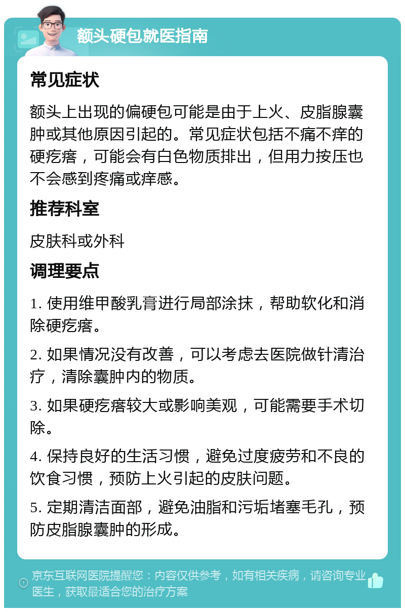 额头硬包就医指南 常见症状 额头上出现的偏硬包可能是由于上火、皮脂腺囊肿或其他原因引起的。常见症状包括不痛不痒的硬疙瘩，可能会有白色物质排出，但用力按压也不会感到疼痛或痒感。 推荐科室 皮肤科或外科 调理要点 1. 使用维甲酸乳膏进行局部涂抹，帮助软化和消除硬疙瘩。 2. 如果情况没有改善，可以考虑去医院做针清治疗，清除囊肿内的物质。 3. 如果硬疙瘩较大或影响美观，可能需要手术切除。 4. 保持良好的生活习惯，避免过度疲劳和不良的饮食习惯，预防上火引起的皮肤问题。 5. 定期清洁面部，避免油脂和污垢堵塞毛孔，预防皮脂腺囊肿的形成。