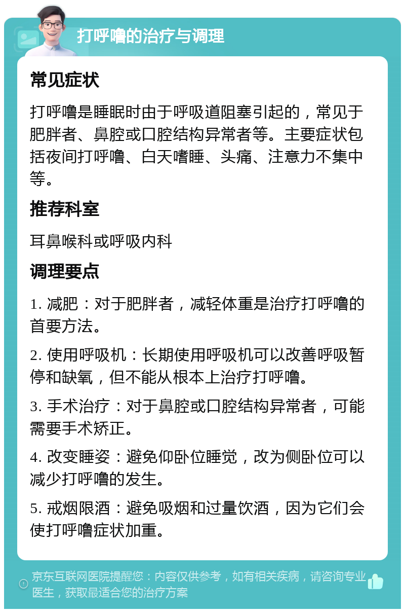 打呼噜的治疗与调理 常见症状 打呼噜是睡眠时由于呼吸道阻塞引起的，常见于肥胖者、鼻腔或口腔结构异常者等。主要症状包括夜间打呼噜、白天嗜睡、头痛、注意力不集中等。 推荐科室 耳鼻喉科或呼吸内科 调理要点 1. 减肥：对于肥胖者，减轻体重是治疗打呼噜的首要方法。 2. 使用呼吸机：长期使用呼吸机可以改善呼吸暂停和缺氧，但不能从根本上治疗打呼噜。 3. 手术治疗：对于鼻腔或口腔结构异常者，可能需要手术矫正。 4. 改变睡姿：避免仰卧位睡觉，改为侧卧位可以减少打呼噜的发生。 5. 戒烟限酒：避免吸烟和过量饮酒，因为它们会使打呼噜症状加重。