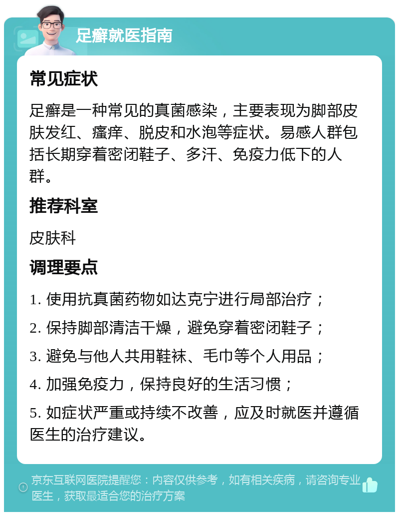 足癣就医指南 常见症状 足癣是一种常见的真菌感染，主要表现为脚部皮肤发红、瘙痒、脱皮和水泡等症状。易感人群包括长期穿着密闭鞋子、多汗、免疫力低下的人群。 推荐科室 皮肤科 调理要点 1. 使用抗真菌药物如达克宁进行局部治疗； 2. 保持脚部清洁干燥，避免穿着密闭鞋子； 3. 避免与他人共用鞋袜、毛巾等个人用品； 4. 加强免疫力，保持良好的生活习惯； 5. 如症状严重或持续不改善，应及时就医并遵循医生的治疗建议。