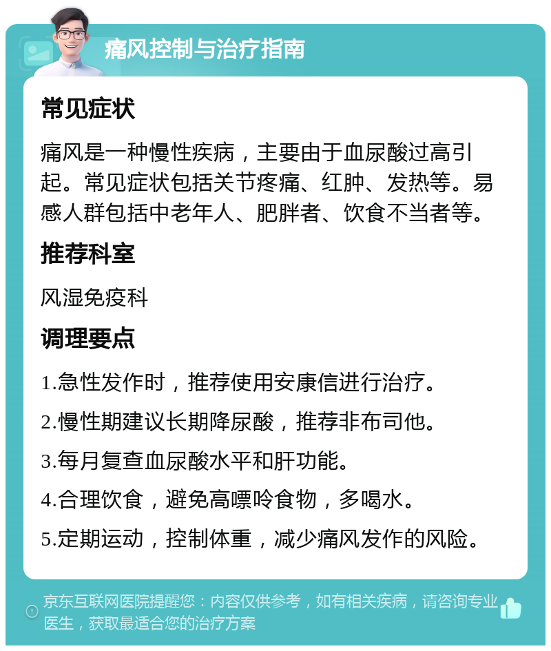 痛风控制与治疗指南 常见症状 痛风是一种慢性疾病，主要由于血尿酸过高引起。常见症状包括关节疼痛、红肿、发热等。易感人群包括中老年人、肥胖者、饮食不当者等。 推荐科室 风湿免疫科 调理要点 1.急性发作时，推荐使用安康信进行治疗。 2.慢性期建议长期降尿酸，推荐非布司他。 3.每月复查血尿酸水平和肝功能。 4.合理饮食，避免高嘌呤食物，多喝水。 5.定期运动，控制体重，减少痛风发作的风险。