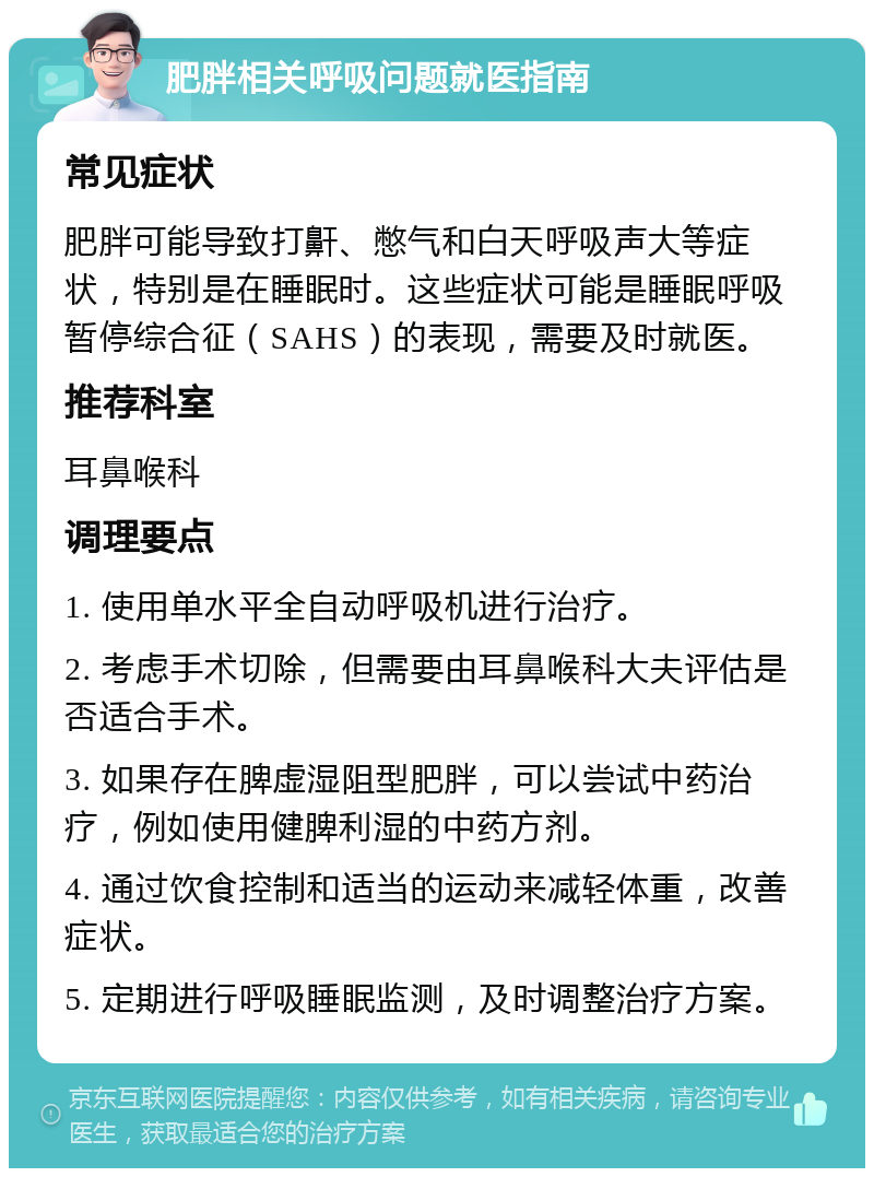 肥胖相关呼吸问题就医指南 常见症状 肥胖可能导致打鼾、憋气和白天呼吸声大等症状，特别是在睡眠时。这些症状可能是睡眠呼吸暂停综合征（SAHS）的表现，需要及时就医。 推荐科室 耳鼻喉科 调理要点 1. 使用单水平全自动呼吸机进行治疗。 2. 考虑手术切除，但需要由耳鼻喉科大夫评估是否适合手术。 3. 如果存在脾虚湿阻型肥胖，可以尝试中药治疗，例如使用健脾利湿的中药方剂。 4. 通过饮食控制和适当的运动来减轻体重，改善症状。 5. 定期进行呼吸睡眠监测，及时调整治疗方案。