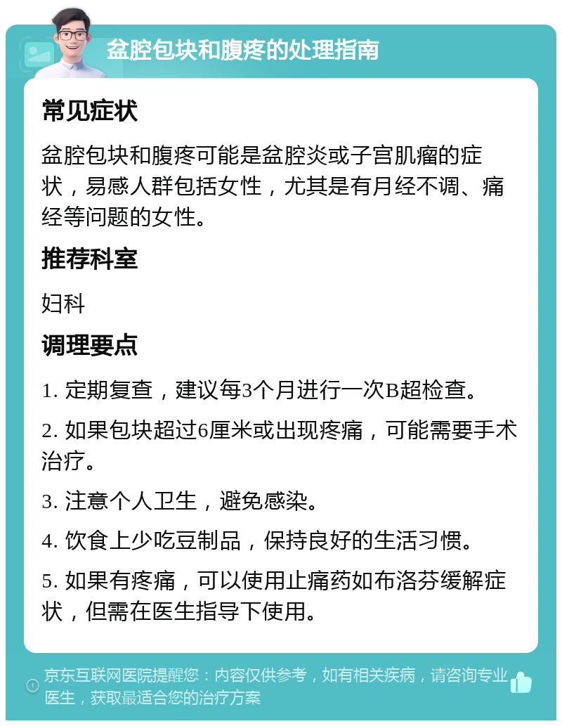 盆腔包块和腹疼的处理指南 常见症状 盆腔包块和腹疼可能是盆腔炎或子宫肌瘤的症状，易感人群包括女性，尤其是有月经不调、痛经等问题的女性。 推荐科室 妇科 调理要点 1. 定期复查，建议每3个月进行一次B超检查。 2. 如果包块超过6厘米或出现疼痛，可能需要手术治疗。 3. 注意个人卫生，避免感染。 4. 饮食上少吃豆制品，保持良好的生活习惯。 5. 如果有疼痛，可以使用止痛药如布洛芬缓解症状，但需在医生指导下使用。