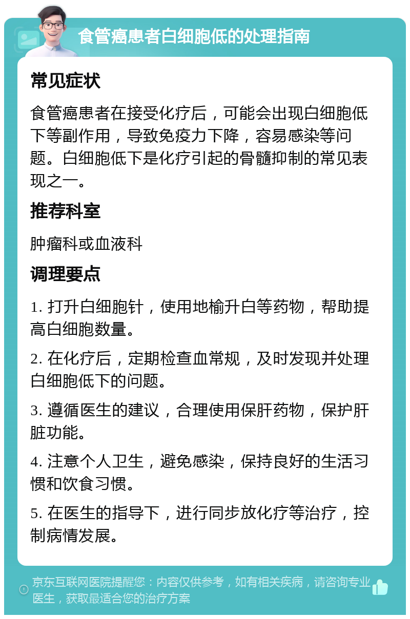 食管癌患者白细胞低的处理指南 常见症状 食管癌患者在接受化疗后，可能会出现白细胞低下等副作用，导致免疫力下降，容易感染等问题。白细胞低下是化疗引起的骨髓抑制的常见表现之一。 推荐科室 肿瘤科或血液科 调理要点 1. 打升白细胞针，使用地榆升白等药物，帮助提高白细胞数量。 2. 在化疗后，定期检查血常规，及时发现并处理白细胞低下的问题。 3. 遵循医生的建议，合理使用保肝药物，保护肝脏功能。 4. 注意个人卫生，避免感染，保持良好的生活习惯和饮食习惯。 5. 在医生的指导下，进行同步放化疗等治疗，控制病情发展。