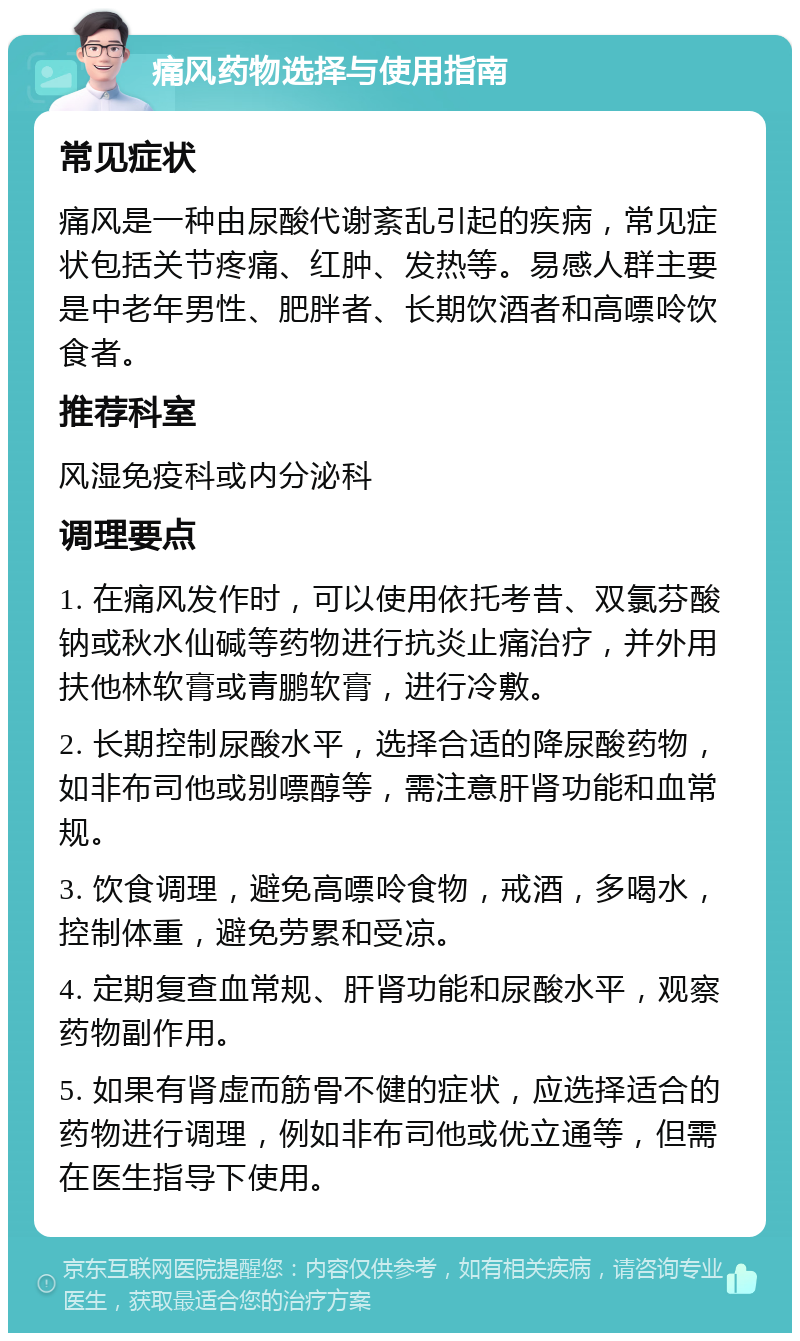 痛风药物选择与使用指南 常见症状 痛风是一种由尿酸代谢紊乱引起的疾病，常见症状包括关节疼痛、红肿、发热等。易感人群主要是中老年男性、肥胖者、长期饮酒者和高嘌呤饮食者。 推荐科室 风湿免疫科或内分泌科 调理要点 1. 在痛风发作时，可以使用依托考昔、双氯芬酸钠或秋水仙碱等药物进行抗炎止痛治疗，并外用扶他林软膏或青鹏软膏，进行冷敷。 2. 长期控制尿酸水平，选择合适的降尿酸药物，如非布司他或别嘌醇等，需注意肝肾功能和血常规。 3. 饮食调理，避免高嘌呤食物，戒酒，多喝水，控制体重，避免劳累和受凉。 4. 定期复查血常规、肝肾功能和尿酸水平，观察药物副作用。 5. 如果有肾虚而筋骨不健的症状，应选择适合的药物进行调理，例如非布司他或优立通等，但需在医生指导下使用。